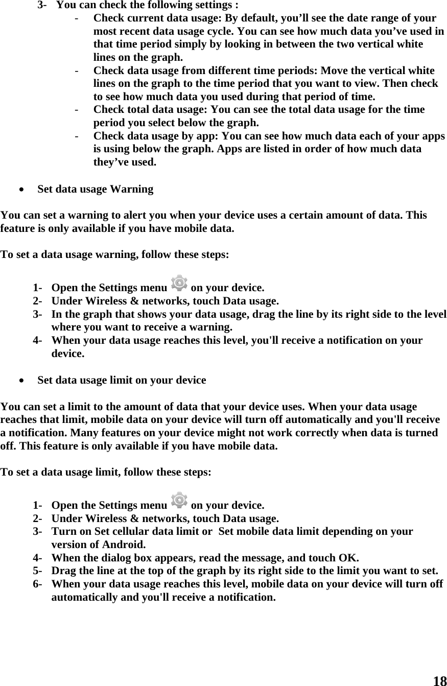   Youfeat To s   Youreaca nooff.  To s 3- You Set datau can set a wture is only aset a data us1- Open2- Unde3- In thwher4- Whedevic Set datau can set a liches that limotification. MThis featureset a data us1- Open2- Unde3- Turnversi4- Whe5- Drag6- Wheautom     u can check - Check cmost rethat timlines on- Check dlines onto see h- Check tperiod y- Check dis usingthey’ve a usage Warwarning to alavailable if ysage warninn the Settinger Wireless he graph thare you want n your datace. a usage limitimit to the amit, mobile dMany feature is only avasage limit, fon the Settinger Wireless n on Set celluion of Andron the dialogg the line at n your datamatically anthe followincurrent datacent data usme period simn the graph.data usage fn the graph tow much datotal data usyou select bedata usage b below the gused. rning lert you wheyou have mong, follow thegs menu &amp; networksat shows youto receive aa usage reacht on your demount of dadata on yourres on your dailable if youollow these sgs menu &amp; networksular data limoid. g box appearthe top of tha usage reachnd you&apos;ll rec ng settings :a usage: By sage cycle. Ymply by lookfrom differeto the time pata you usedsage: You caelow the graby app: Yougraph. Appsen your devobile data.ese steps:  on your des, touch Datur data usaga warning.hes this leveevice ata that your device willdevice mighu have mobisteps:  on your des, touch Datmit or  Set mrs, read the he graph by hes this leveceive a notifidefault, youYou can see king in betwnt time periperiod that yd during thaan see the toaph. u can see hows are listed invice uses a ceevice. a usage. ge, drag the lel, you&apos;ll recr device usel turn off auht not work cile data. evice. a usage. mobile data message, anits right sidel, mobile dafication. u’ll see the dhow much dween the twoiods: Move tyou want to at period of total data usaw much datan order of hertain amouline by its rieive a notifies. When youutomatically correctly whlimit dependnd touch OKde to the limata on your ddate range ofdata you’ve o vertical whthe vertical view. Then time. age for the tia each of yohow much daunt of data. Tight side to tication on your data usagand you&apos;ll rhen data is tding on youK. mit you want device will t18 f your used in hite white check ime ur apps ata This the level our ge receive turned r to set. turn off 