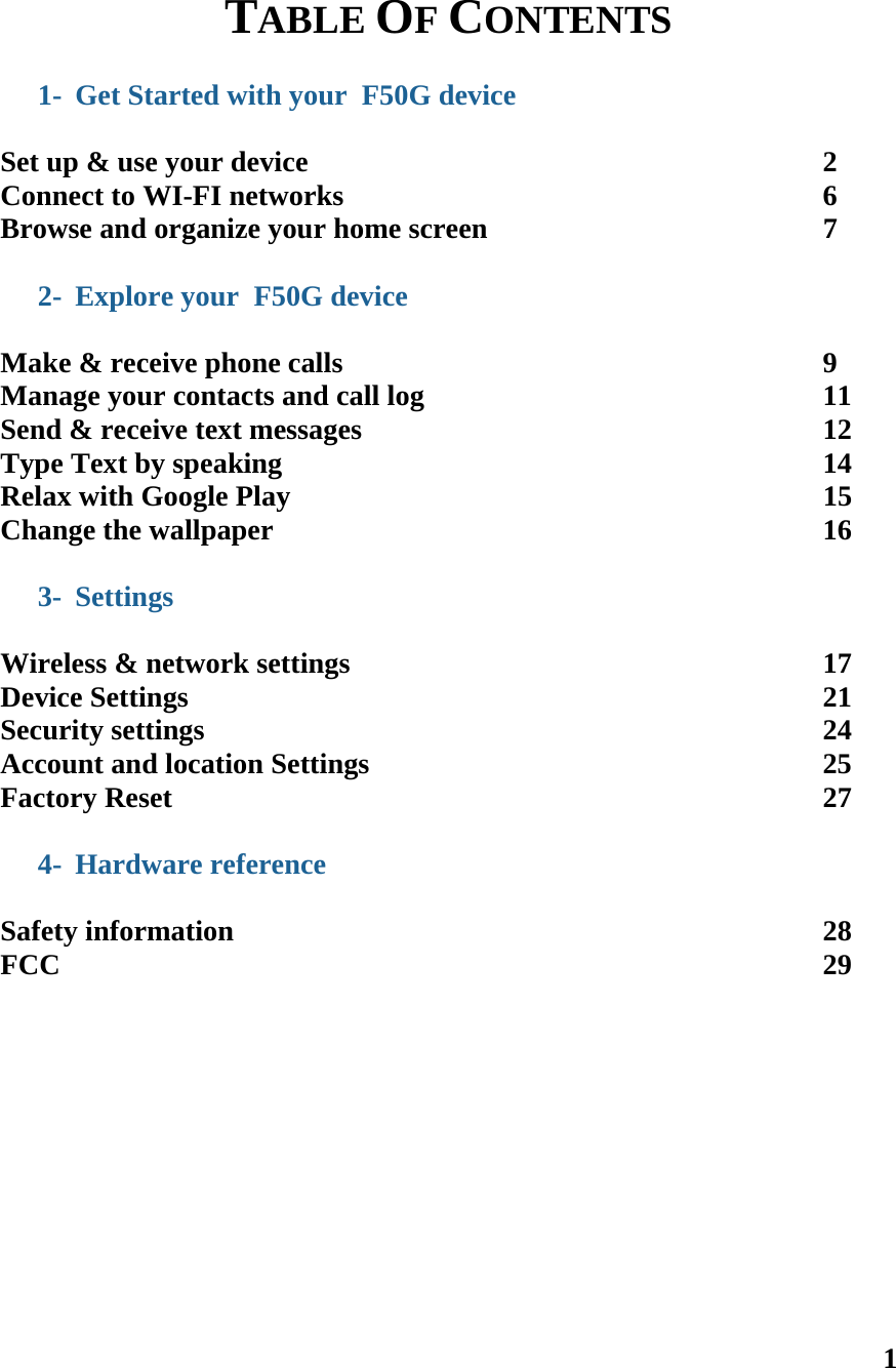 1  TABLE OF CONTENTS  1- Get Started with your  F50G device  Set up &amp; use your device       2 Connect to WI-FI networks              6 Browse and organize your home screen          7  2- Explore your  F50G device  Make &amp; receive phone calls       9 Manage your contacts and call log            11 Send &amp; receive text messages       12 Type Text by speaking        14 Relax with Google Play        15 Change the wallpaper        16  3- Settings  Wireless &amp; network settings       17 Device Settings         21 Security settings         24 Account and location Settings             25 Factory Reset         27  4- Hardware reference          Safety information        28 FCC           29     