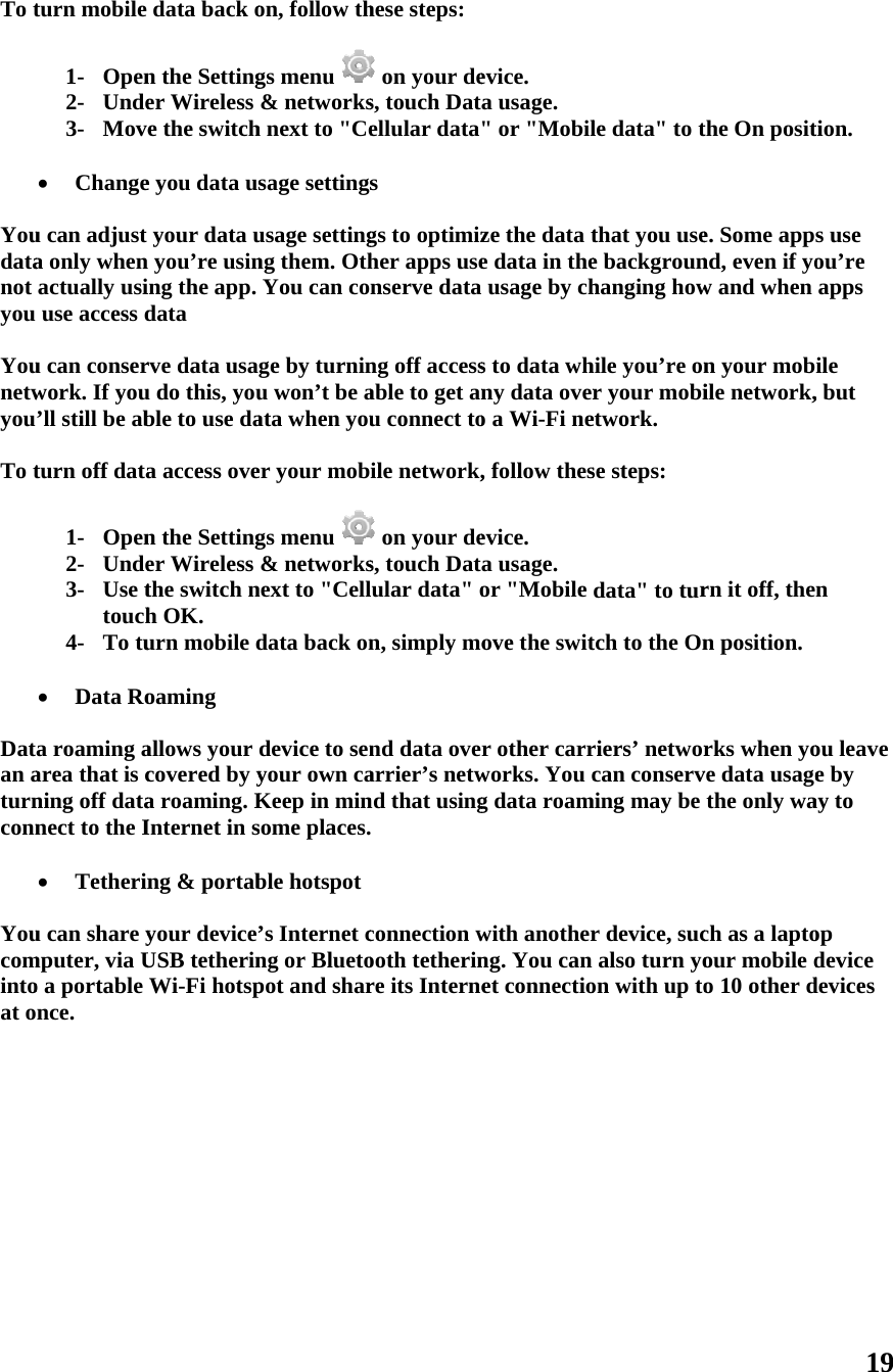 To t   Youdatanot you  Younetwyou To t   Datan aturnconn  Youcomintoat o          turn mobile 1- Open2- Unde3- Move Changeu can adjust a only whenactually usiuse access du can conserwork. If you’ll still be abturn off data1- Open2- Unde3- Use ttouch4- To tu Data Roa roaming aarea that is cning off datanect to the I Tetherinu can share ymputer, via Uo a portable nce. data back on the Settinger Wireless e the switche you data usyour data u you’re usining the app. data rve data usau do this, youble to use daa access oven the Settinger Wireless the switch nh OK.  urn mobile doaming allows your covered by ya roaming. KInternet in sng &amp; portabyour device’USB tetherinWi-Fi hotspon, follow thgs menu &amp; networksh next to &quot;Cesage settingsusage settingng them. OthYou can coge by turninu won’t be aata when youer your mobgs menu &amp; networksnext to &quot;Celldata back ondevice to senyour own caKeep in minsome places.ble hotspot’s Internet cng or Bluetopot and shar hese steps: on your des, touch Datellular data&quot;s gs to optimizher apps usenserve datang off accessable to get anu connect toile network, on your des, touch Datlular data&quot; on, simply mond data ovearrier’s netwnd that using connection wooth tetherinre its Interneevice. a usage. &quot; or &quot;Mobilze the data te data in the usage by chs to data whny data overo a Wi-Fi ne, follow thesevice. a usage. or &quot;Mobile ove the switr other carrworks. You cg data roamwith anotherng. You can et connectiole data&quot; to tthat you usee backgrounhanging howhile you’re onr your mobietwork. se steps: data&quot; to turtch to the Onriers’ networcan conservming may be r device, sucalso turn yoon with up tothe On posite. Some appnd, even if yow and when n your mobile network,rn it off, then position. rks when yove data usagethe only wach as a laptoour mobile do 10 other d19 tion. s use ou’re apps ile , but n ou leave e by ay to op device devices 