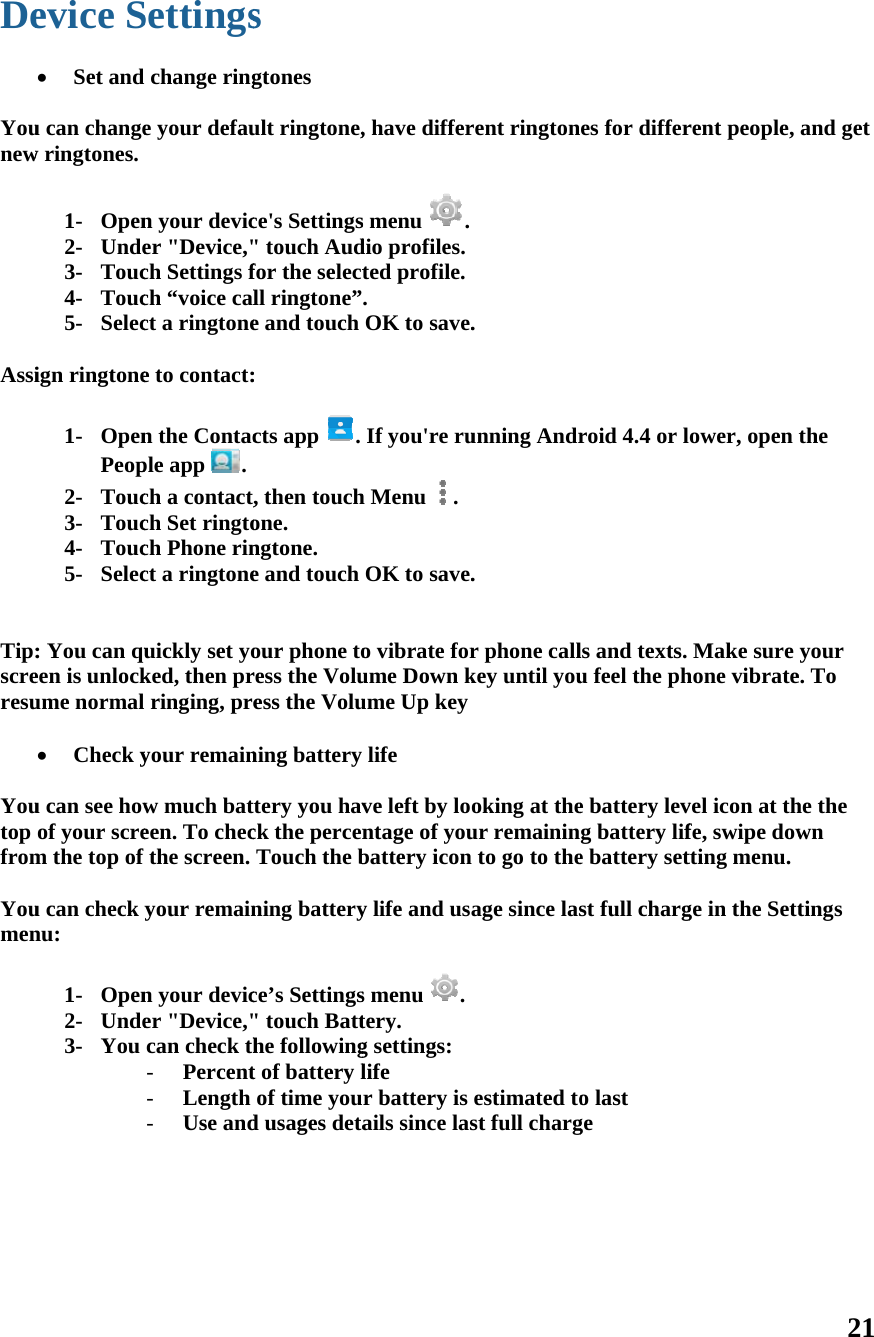 De  Younew  Assi   Tip:screresu  Youtop from Youmen       evice S Set and u can changew ringtones. 1- Open2- Unde3- Touc4- Touc5- Selecign ringtone 1- OpenPeop2- Touc3- Touc4- Touc5- Selec: You can queen is unlockume normal  Check yu can see howof your screm the top of u can check ynu: 1- Open2- Unde3- You Settingschange ringe your defaun your devicer &quot;Device,&quot;ch Settings fch “voice calct a ringtonee to contact:n the Contacple app  . ch a contact,ch Set ringtoch Phone rinct a ringtoneuickly set yoked, then prringing, preyour remainw much bateen. To checfthe screen. your remainn your devicer &quot;Device,&quot;can check th- Percent- Length - Use ands gtones ult ringtone,ce&apos;s Settings&quot; touch Audfor the selectll ringtone”e and touch: cts app  . , then touchone. ngtone. e and touchour phone toress the Voluess the Voluning battery tery you havck the percenTouch the bning batteryce’s Settings&quot; touch Batthe followingt of battery lof time youd usages deta , have differs menu  .dio profiles.ted profile.. OK to save.If you&apos;re ruh Menu  .OK to save.o vibrate forume Down kume Up keylife ve left by lontage of youbattery icony life and uss menu  .tery. g settings: life r battery is ails since lasrent rington. unning Andr. r phone callkey until youoking at theur remainin to go to theage since lasestimated tost full charges for differroid 4.4 or lls and texts. u feel the phe battery levg battery life battery setst full chargo last ge rent people, ower, open Make sure hone vibratevel icon at thfe, swipe dowtting menu. ge in the Sett21 and get the your e. To he the wn tings 