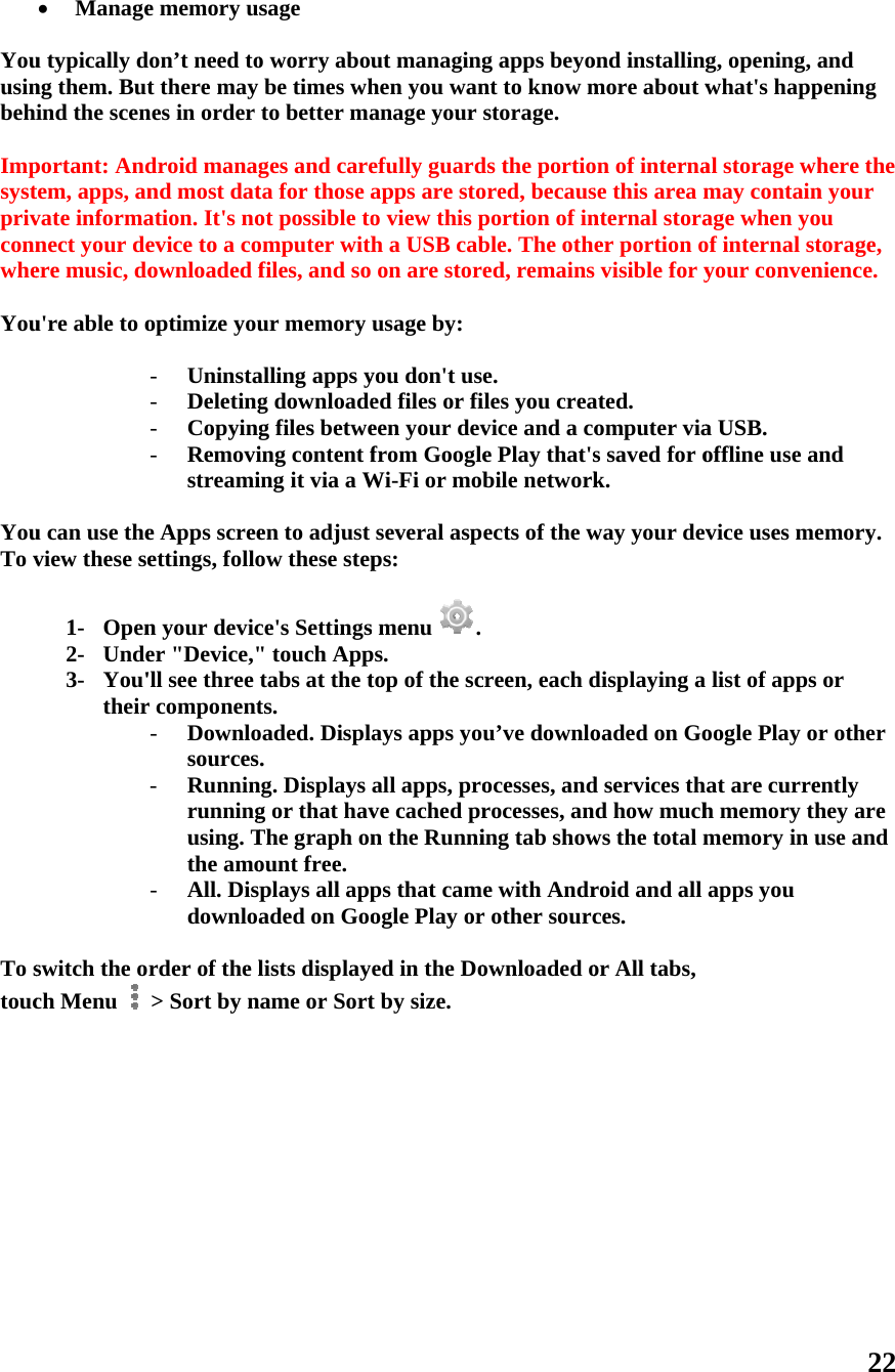  Youusinbehi Impsystprivconnwhe You  YouTo v To stouc           Manageu typically dng them. Butind the scenportant: Andtem, apps, anvate informanect your deere music, dou&apos;re able to ou can use theview these se1- Open2- Unde3- You&apos;theirswitch the och Menu   e memory uson’t need tot there may nes in order droid managnd most datation. It&apos;s noevice to a coownloaded foptimize you- Uninsta- Deleting- Copying- Removistreamie Apps screeettings, follon your devicer &quot;Device,&quot;&apos;ll see three r component- Downlosources- Runninrunningusing. Tthe amo- All. Dispdownloa rder of the l&gt; Sort by nsage o worry aboube times whto better mages and careta for those aot possible toomputer withfiles, and sour memory alling apps yg downloadeg files betweing content fing it via a Wen to adjust ow these stepce&apos;s Settings&quot; touch Apptabs at the tts.  oaded. Displ. ng. Displays g or that havThe graph onount free. plays all appaded on Goolists displayame or Sort ut managinghen you wananage your efully guardapps are stoo view this ph a USB cab on are storusage by: you don&apos;t used files or fieen your devfrom GoogleWi-Fi or mobseveral aspps: s menu  .ps. top of the scays apps yoall apps, prove cached prn the Runnips that camogle Play ored in the Dot by size. g apps beyont to know mstorage. ds the portioored, becausportion of inble. The othed, remainse. iles you creavice and a coe Play that&apos;sbile networkects of the wcreen, each du’ve downloocesses, androcesses, aning tab showe with Andrr other sourcownloaded oond installingmore about won of internase this area mnternal storaer portion o visible for yated. omputer vias saved for ok. way your devdisplaying a oaded on God services thd how muchws the total mroid and all ces. or All tabs, g, opening, what&apos;s happal storage whmay containage when yoof internal styour convena USB. offline use avice uses melist of apps oogle Play oat are curreh memory thmemory in uapps you 22 and pening here the n your ou torage, nience. and emory. or r other ently hey are use and 