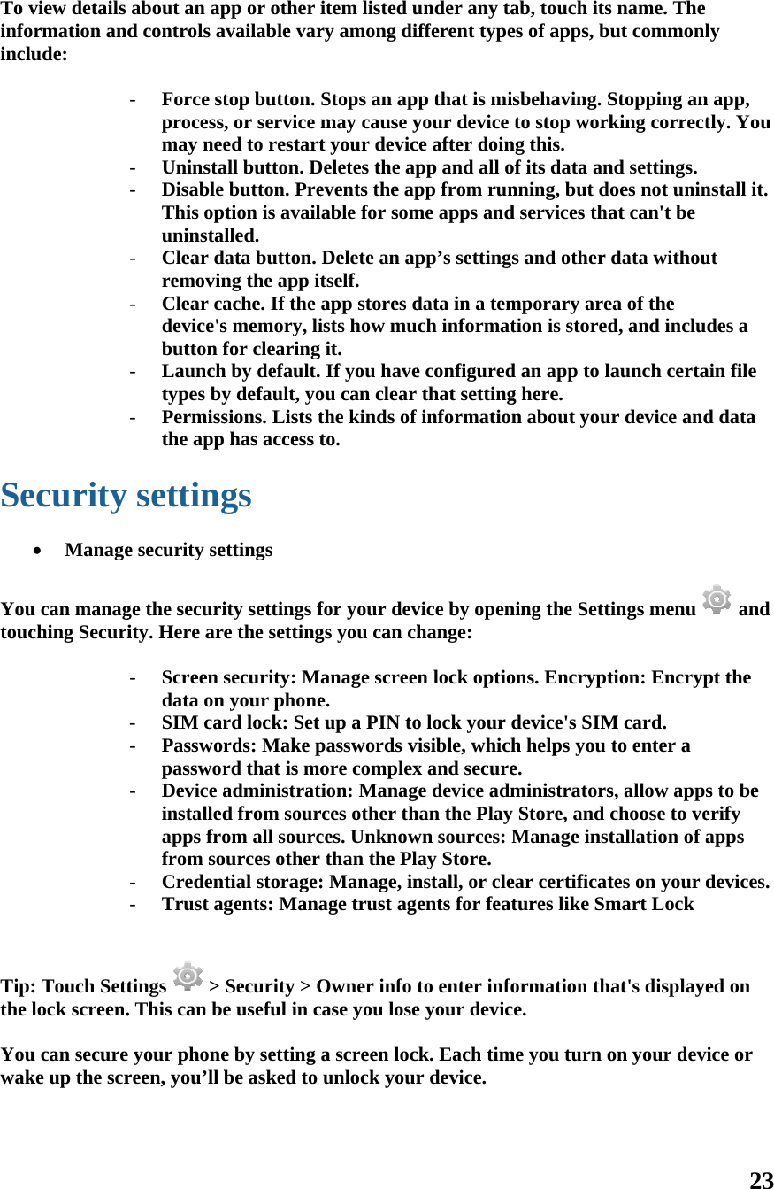 To vinfoinclu  Se  Youtouc   Tip:the  Youwak   view details ormation andude: ecurity  Manageu can managching Securi: Touch Settlock screen.u can secureke up the scrabout an apd controls a- Force stprocessmay nee- Uninsta- Disable This opuninsta- Clear dremovin- Clear cadevice&apos;sbutton f- Launchtypes by- Permissthe appsettinge security sege the securiity. Here are- Screen sdata on- SIM car- Passworpasswor- Device ainstalledapps frofrom so- Credent- Trust agtings  &gt; . This can be your phonereen, you’ll bpp or other iavailable vartop button. , or service ed to restartall button. Dbutton. Pretion is availlled. ata button.ng the app itache. If the s memory, lifor clearing h by default.y default, yosions. Lists t has access tgs ettings ity settings fe the settingsecurity: M your phonerd lock: Set rds: Make prd that is moadministratd from sourom all sourcources other tial storage:gents: ManaSecurity &gt; Oe useful in ce by setting be asked to  item listed ury among diStops an apmay cause yt your devicDeletes the apevents the apable for somDelete an aptself. app stores dists how muit.  If you haveou can clear the kinds of to. for your devgs you can chanage screee.  up a PIN topasswords vore complexion: Managrces other thces. Unknowthan the Pl: Manage, inage trust agOwner info case you losea screen locunlock yourunder any taifferent typep that is misyour device ce after doinpp and all opp from runme apps andpp’s settingsdata in a temch informate configuredthat settingfinformationvice by openhange: n lock optioo lock your dvisible, whichx and securege device admhan the Play wn sources: May Store. nstall, or cleents for featto enter infoe your devicck. Each timr device.  ab, touch itses of apps, bsbehaving. Sto stop workng this. of its data annning, but dd services thas and other mporary aretion is storedd an app to lg here. n about youning the Settons. Encryptdevice&apos;s SIMh helps you e. ministratorsStore, and Manage instear certificattures like Smormation the. me you turn os name. The ut commonlStopping anking correctnd settings. oes not uninat can&apos;t be data withouea of the d, and inclulaunch certaur device andtings menu tion: EncrypM card. to enter a s, allow appchoose to vetallation of ates on your dmart Lock at&apos;s displayeon your dev23 ly n app, tly. You nstall it. ut des a ain file d data  and pt the s to be erify apps devices.  ed on ice or 