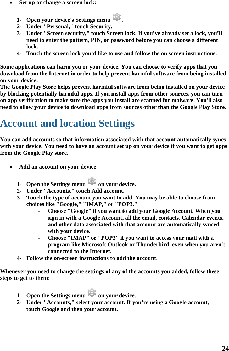  Somdowon yTheby bon aneed Ac Youwithfrom  Whestep      Set up o 1- Open2- Unde3- Undeneedlock.4- Toucme applicatiownload fromyour device. e Google Plablocking potapp verificatd to allow yoccount u can add ach your devicm the Googl Add an  1- Open2- Unde3- Toucchoic4- Folloenever you nps to get to th1- Open2- Undetouchor change a n your devicer &quot;Personaer &quot;Screen s to enter the ch the screenons can harmm the Interneay Store helptentially hartion to makeour device tand loccounts so thce. You needle Play storeaccount on n the Settinger &quot;Accountch the type oces like &quot;Go- Choose sign in wand othwith you- Choose programconnectow the on-scneed to chanhem: n the Settinger &quot;Accounth Google anscreen lock:ce&apos;s Settingsal,&quot; touch Sesecurity,&quot; toe pattern, PIn lock you’dm you or yoet in order tops prevent hrmful apps. e sure the apo downloadocationhat informatd to have an e. your devicegs menu ts,&quot; touch Aof account yoogle,&quot; &quot;IMA&quot;Google&quot; ifwith a Googher data assour device.&quot;IMAP&quot; orm like Microted to the Increen instrucnge the settigs menu ts,&quot; select yond then your : s menu  .ecurity. ouch Screen IN, or passwd like to use our device. Yo help preveharmful softwIf you instalpps you inst apps from n Settintion associataccount sete  on your deAdd account.you want to aAP,&quot; or &quot;POf you want tgle Account,ociated withr &quot;POP3&quot; ifosoft Outloonternet. ctions to addings of any o on your deour accountr account. lock. If youword before and follow tYou can choent harmful ware from bll apps fromtall are scansources othengs ted with that up on yourevice. .  add. You mOP3.&quot; to add your , all the emah that accounf you want took or Thundd the accounof the accouevice. t. If you’re uu’ve alreadyyou can chothe on screeose to verifysoftware frbeing installm other sournned for maler than the Gat account aur device if yoay be able tGoogle Accail, contacts, nt are automo access youderbird, evennt. unts you addusing a Googy set a lock, yoose a differen instructioy apps that yrom being inled on your rces, you canlware. You&apos;lGoogle Playutomaticallyou want to go choose frocount. WhenCalendar ematically synur mail withn when you ded, follow thgle account,24 you’ll rent ons. you nstalled device n turn ll also y Store. y syncs get apps om n you events, nced h a aren&apos;t hese  