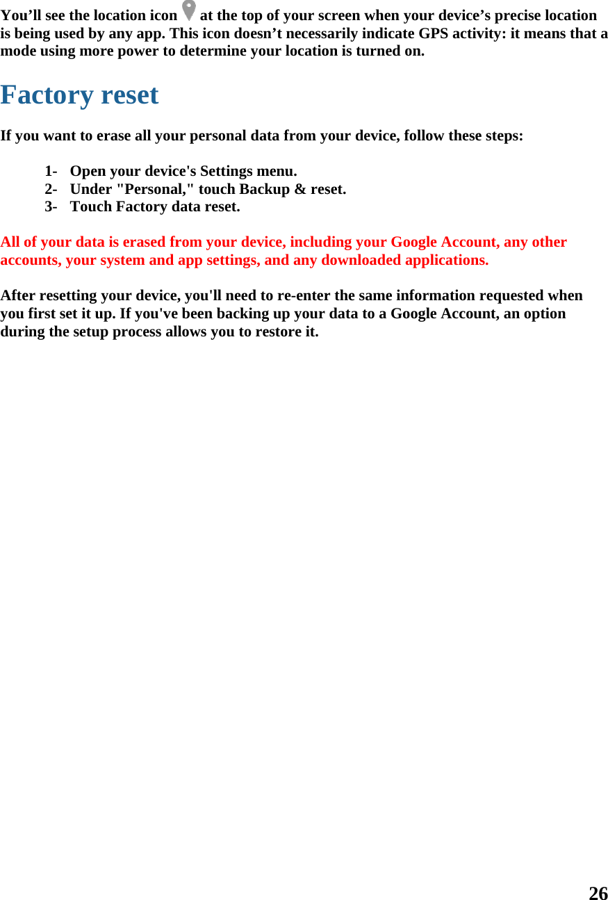   Youis bemod Fa If yo All oacco Afteyou duri  u’ll see the loeing used byde using moractory ou want to e1- Open2- Unde3- Touc of your dataounts, your er resetting first set it uing the setupocation icony any app. Tre power to reset erase all youn your devicer &quot;Personach Factory da is erased frsystem and your deviceup. If you&apos;vep process aln   at the toThis icon doedetermine yur personal dce&apos;s Settingsal,&quot; touch Badata reset.rom your deapp settingse, you&apos;ll neede been backillows you to   op of your scesn’t necessyour locatiodata from ys menu. ackup &amp; resevice, includs, and any dd to re-entering up your restore it.creen when arily indicaton is turned your device, set. ding your Gdownloaded r the same indata to a Goyour devicete GPS activon. follow theseoogle Accouapplicationnformation oogle Accoue’s precise lovity: it meane steps: unt, any othes. requested wunt, an optio26 ocation ns that a er when on 