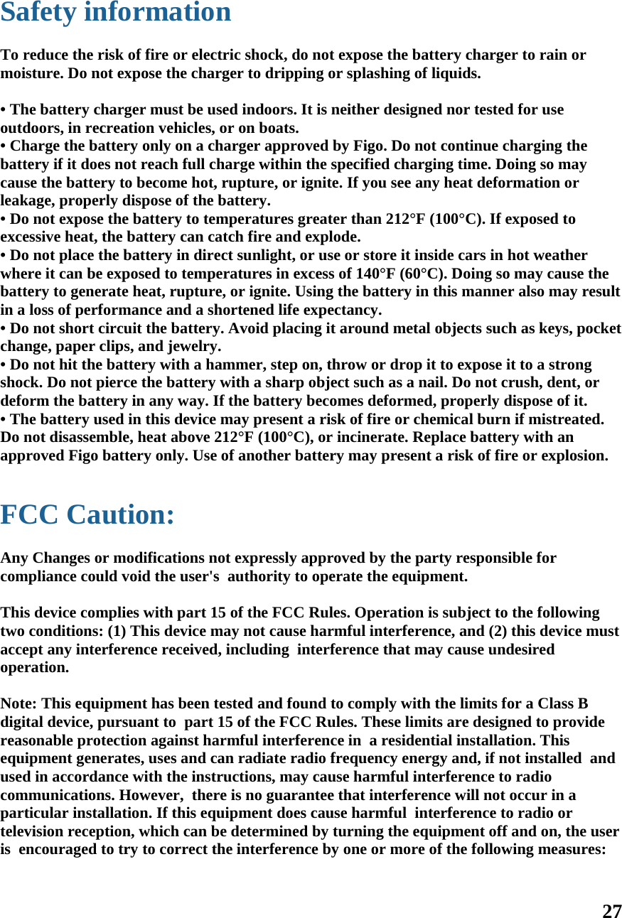 27   Safety information  To reduce the risk of fire or electric shock, do not expose the battery charger to rain or moisture. Do not expose the charger to dripping or splashing of liquids.  • The battery charger must be used indoors. It is neither designed nor tested for use outdoors, in recreation vehicles, or on boats. • Charge the battery only on a charger approved by Figo. Do not continue charging the battery if it does not reach full charge within the specified charging time. Doing so may cause the battery to become hot, rupture, or ignite. If you see any heat deformation or leakage, properly dispose of the battery. • Do not expose the battery to temperatures greater than 212°F (100°C). If exposed to excessive heat, the battery can catch fire and explode. • Do not place the battery in direct sunlight, or use or store it inside cars in hot weather where it can be exposed to temperatures in excess of 140°F (60°C). Doing so may cause the battery to generate heat, rupture, or ignite. Using the battery in this manner also may result in a loss of performance and a shortened life expectancy. • Do not short circuit the battery. Avoid placing it around metal objects such as keys, pocket change, paper clips, and jewelry. • Do not hit the battery with a hammer, step on, throw or drop it to expose it to a strong shock. Do not pierce the battery with a sharp object such as a nail. Do not crush, dent, or deform the battery in any way. If the battery becomes deformed, properly dispose of it. • The battery used in this device may present a risk of fire or chemical burn if mistreated. Do not disassemble, heat above 212°F (100°C), or incinerate. Replace battery with an approved Figo battery only. Use of another battery may present a risk of fire or explosion.  FCC Caution:  Any Changes or modifications not expressly approved by the party responsible for compliance could void the user&apos;s  authority to operate the equipment.   This device complies with part 15 of the FCC Rules. Operation is subject to the following two conditions: (1) This device may not cause harmful interference, and (2) this device must accept any interference received, including  interference that may cause undesired operation.    Note: This equipment has been tested and found to comply with the limits for a Class B digital device, pursuant to  part 15 of the FCC Rules. These limits are designed to provide reasonable protection against harmful interference in  a residential installation. This equipment generates, uses and can radiate radio frequency energy and, if not installed  and used in accordance with the instructions, may cause harmful interference to radio communications. However,  there is no guarantee that interference will not occur in a particular installation. If this equipment does cause harmful  interference to radio or television reception, which can be determined by turning the equipment off and on, the user is  encouraged to try to correct the interference by one or more of the following measures:    