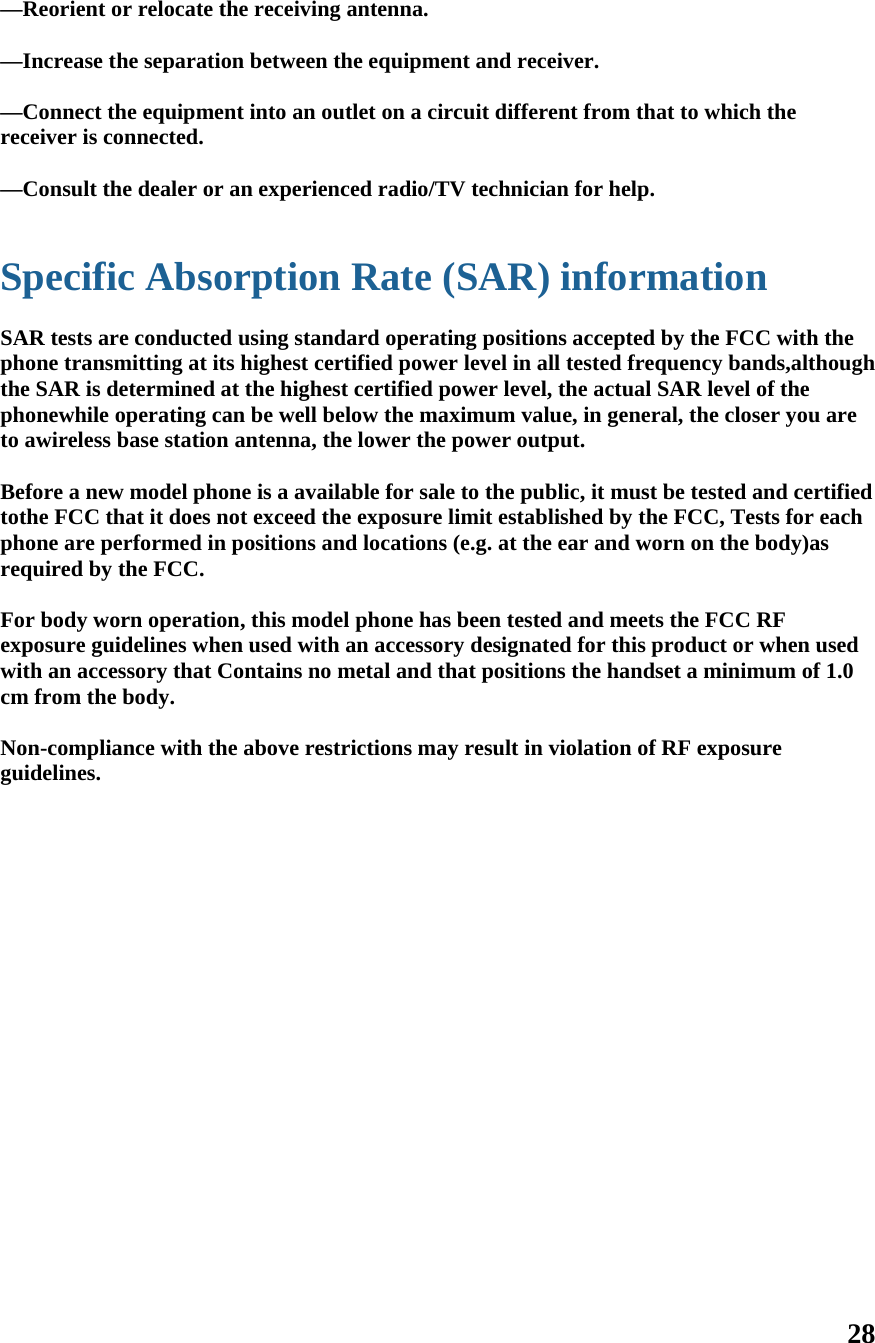 28  —Reorient or relocate the receiving antenna.    —Increase the separation between the equipment and receiver.    —Connect the equipment into an outlet on a circuit different from that to which the receiver is connected.    —Consult the dealer or an experienced radio/TV technician for help.     Specific Absorption Rate (SAR) information  SAR tests are conducted using standard operating positions accepted by the FCC with the phone transmitting at its highest certified power level in all tested frequency bands,although  the SAR is determined at the highest certified power level, the actual SAR level of the phonewhile operating can be well below the maximum value, in general, the closer you are to awireless base station antenna, the lower the power output.  Before a new model phone is a available for sale to the public, it must be tested and certified tothe FCC that it does not exceed the exposure limit established by the FCC, Tests for each phone are performed in positions and locations (e.g. at the ear and worn on the body)as required by the FCC.  For body worn operation, this model phone has been tested and meets the FCC RF exposure guidelines when used with an accessory designated for this product or when used with an accessory that Contains no metal and that positions the handset a minimum of 1.0 cm from the body.  Non-compliance with the above restrictions may result in violation of RF exposure guidelines.  