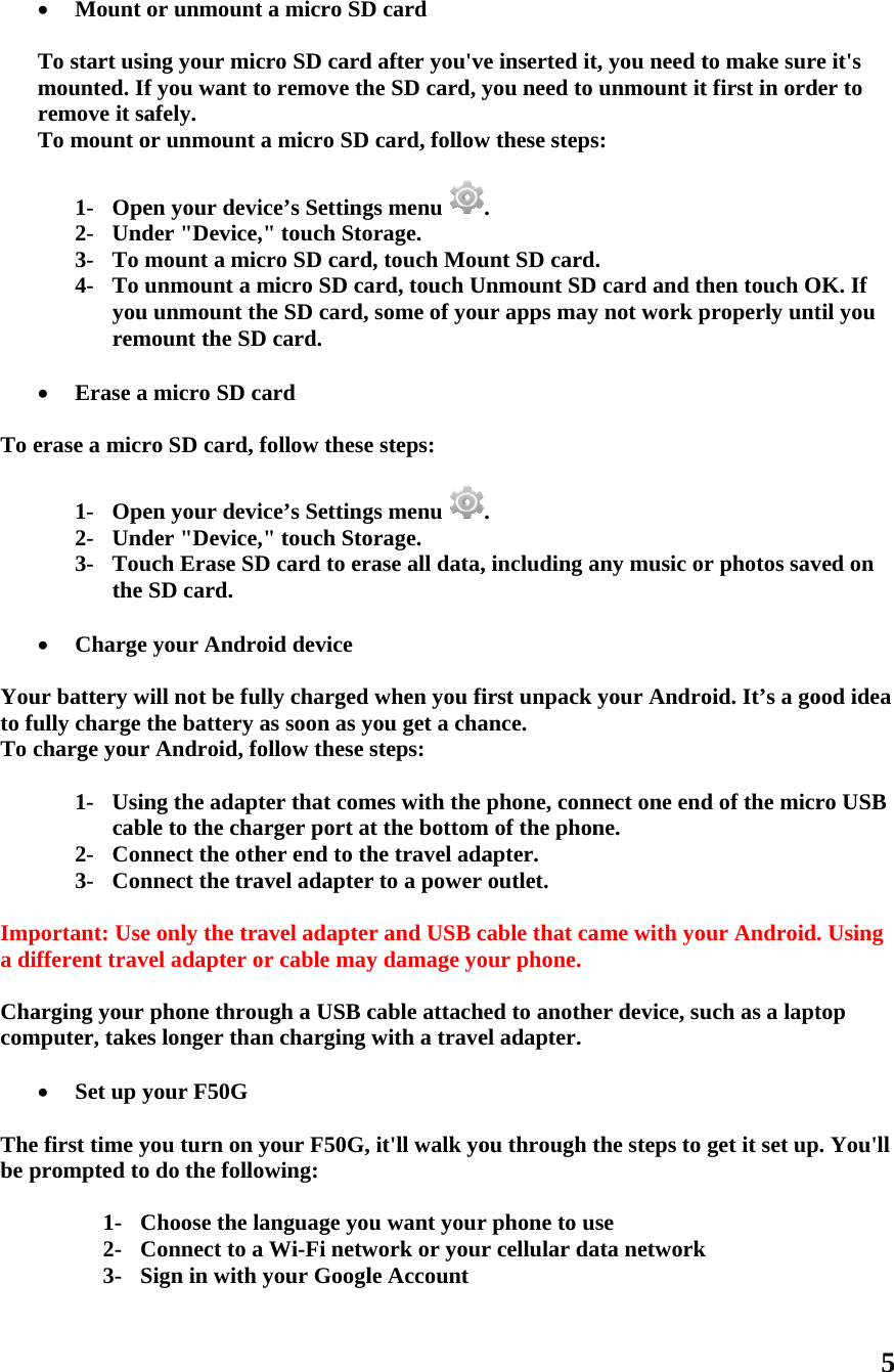   To e   Youto fuTo c  Impa di Chacom  Thebe p   Mount o To start usimounted. Ifremove it saTo mount o 1- Ope2- Und3- To m4- To uyou rem Erase a erase a micr1- Ope2- Und3- Touthe  Charge ur battery wully charge tcharge your1- Usincabl2- Con3- Conportant: Usefferent travarging your mputer, takes Set up ye first time yprompted to1- C2- C3- Sor unmounting your micf you want tafely. or unmount en your devider &quot;Device,mount a micunmount a munmount thmount the SDmicro SD cro SD card, en your devider &quot;Device,uch Erase SDSD card. your Androwill not be futhe battery r Android, fong the adaptle to the channect the othnnect the trae only the travel adapter ophone throus longer thayour F50G you turn on yo do the folloChoose the lConnect to aSign in with t a micro SDcro SD cardto remove tha micro SD ice’s Setting,&quot; touch Stocro SD cardmicro SD cahe SD card, D card. card follow theseice’s Setting,&quot; touch StoD card to eroid deviceully charged as soon as yollow these ster that comarger port ather end to thavel adapteravel adapteror cable mayugh a USB can charging your F50G,owing: anguage youa Wi-Fi netwyour Googl D card d after you&apos;vhe SD card, ycard, followgs menu orage. d, touch Mouard, touch Usome of youe steps: gs menu orage. ase all data,when you fiyou get a chasteps: mes with the t the bottomhe travel adar to a power r and USB cy damage yocable attachwith a traveit&apos;ll walk you want yourwork or yourle Accountve inserted ityou need to w these steps. unt SD cardUnmount SDur apps may. , including afirst unpack ance. phone, connm of the phonapter. outlet. cable that caour phone.hed to anotheel adapter.ou through tr phone to ur cellular dat, you need tunmount its: d. D card and thy not work pany music oryour Andronect one endne. ame with yoer device, suthe steps to use ata networkto make surt first in ordhen touch Oproperly untr photos savoid. It’s a god of the micrur Androiduch as a laptget it set upk 5 e it&apos;s der to OK. If til you ved on ood idea ro USB . Using top p. You&apos;ll 