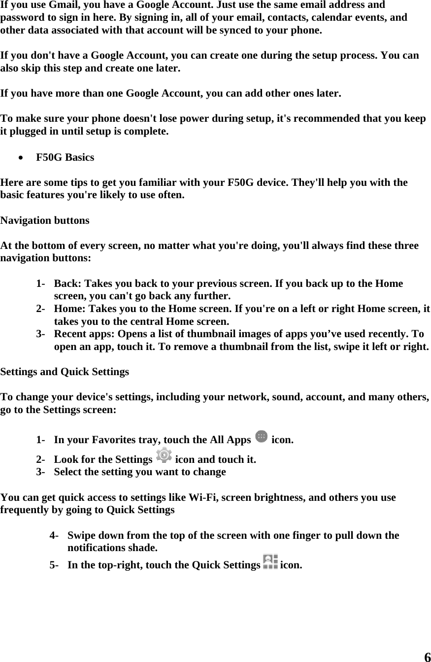 If yopassothe If yoalso If yo To mit pl  Herbasi Nav At tnavi  Sett To cgo t  Youfreq      ou use Gmasword to siger data assocou don&apos;t havo skip this stou have mormake sure ylugged in un F50G Bre are some tic features yvigation buttthe bottom oigation butt1- Bacscre2- Homtake3- Recopentings and Quchange youro the Setting1- In y2- Loo3- Seleu can get quiquently by g4- Sn5- Iail, you havegn in here. Bciated with ve a Google ep and creare than one your phone dntil setup is cBasics tips to get yyou&apos;re likelytons of every scretons: ck: Takes yoeen, you canme: Takes yes you to thecent apps: On an app, touick Settingr device&apos;s setgs screen: your Favoritok for the Seect the settinick access tooing to QuicSwipe down notificationsIn the top-ri a Google ABy signing inthat accounAccount, yoate one later.Google Accdoesn&apos;t lose complete. ou familiar y to use ofteneen, no mattou back to yon&apos;t go back aou to the Hoe central HoOpens a list oouch it. To rs ttings, inclutes tray, touettings  ing you want o settings likck Settingsfrom the tos shade. ght, touch t Account. Jusn, all of yournt will be synou can creat.  count, you capower durinwith your Fn. ter what youour previouany further.ome screen. ome screen.of thumbnaiemove a thuuding your nch the All Acon and touto changeke Wi-Fi, scrop of the screhe Quick Set use the samr email, contnced to yourte one durinan add otheng setup, it&apos;F50G deviceu&apos;re doing, yus screen. If yIf you&apos;re onil images of umbnail fromnetwork, souApps  iconuch it. reen brightneen with oneettings  icme email adtacts, calendr phone. ng the setup r ones later.s recommen. They&apos;ll helyou&apos;ll alwayyou back upn a left or riapps you’vem the list, swund, accountn. ness, and othe finger to pcon. ddress and dar events, aprocess. Yo. nded that yolp you with s find these p to the Homght Home sce used recenwipe it left ot, and manyhers you usepull down th6 and ou can ou keep the three me creen, it ntly. To or right. y others, e he 