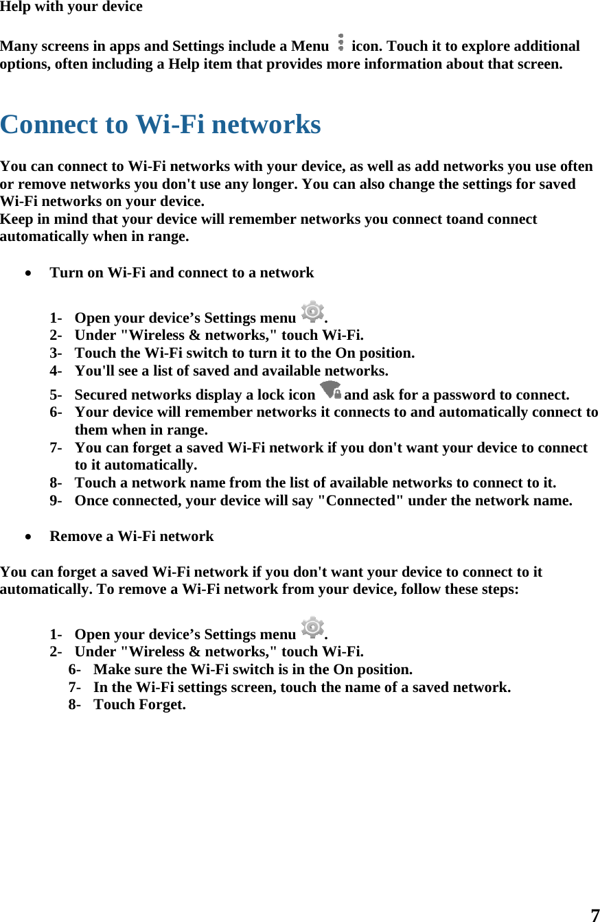 Help Manopti  Co Youor rWi-Keeauto    Youauto           p with your ny screens inions, often inonnect u can connecremove netwFi networksep in mind thomatically w Turn on1- Ope2- Und3- Tou4- You5- Secu6- Youthem7- Youto it8- Tou9- Onc Removeu can forget omatically. T1- Ope2- Und6- M7- I8- Tdevice n apps and Sncluding a Hto Wi-ct to Wi-Fi nworks you dos on your dehat your devwhen in rangn Wi-Fi anden your devider &quot;Wirelesuch the Wi-Fu&apos;ll see a list ured networur device wilm when in ru can forget t automaticauch a networce connectede a Wi-Fi nea saved Wi-To remove aen your devider &quot;WirelesMake sure thIn the Wi-FiTouch ForgeSettings inclHelp item th-Fi netnetworks wion&apos;t use anyevice. vice will remge. d connect to ice’s Settingss &amp; networFi switch to of saved anrks display all rememberange. a saved Wi-ally. rk name frod, your devicetwork -Fi networka Wi-Fi netwice’s Settingss &amp; networhe Wi-Fi swi settings scret.  lude a Menuhat provides tworksith your devy longer. Youmember netwa networkgs menu rks,&quot; touch Wturn it to thnd available a lock icon r networks i-Fi networkom the list ofce will say &quot;k if you don&apos;twork from ygs menu rks,&quot; touch Wwitch is in thereen, touch tu  icon. Tomore informvice, as well u can also chworks you c. Wi-Fi. he On positionetworks. and ask it connects tk if you don&apos;tf available n&quot;Connected&quot;t want your your device, . Wi-Fi. e On positiothe name of ouch it to exmation abouas add netwhange the seconnect toanon. for a passwto and automt want yournetworks to &quot; under the device to cofollow theseon. fa saved netxplore additut that screeworks you usettings for sand connect ord to connmatically conr device to coconnect to inetwork naonnect to it e steps: twork.  7 tional en. se often aved ect. nnect to onnect it. ame. 