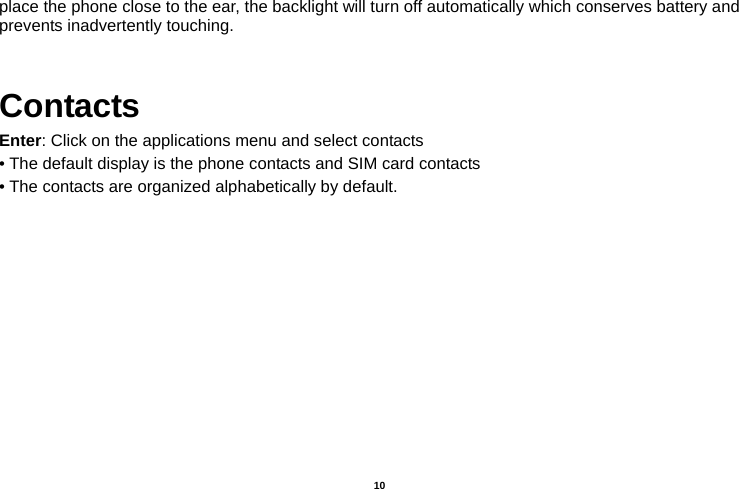   10  place the phone close to the ear, the backlight will turn off automatically which conserves battery and prevents inadvertently touching.  Contacts Enter: Click on the applications menu and select contacts • The default display is the phone contacts and SIM card contacts • The contacts are organized alphabetically by default. 