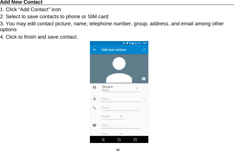   12  Add New Contact                                                                                 1. Click “Add Contact” icon   2. Select to save contacts to phone or SIM card 3. You may edit contact picture, name, telephone number, group, address, and email among other options 4. Click to finish and save contact.                                      