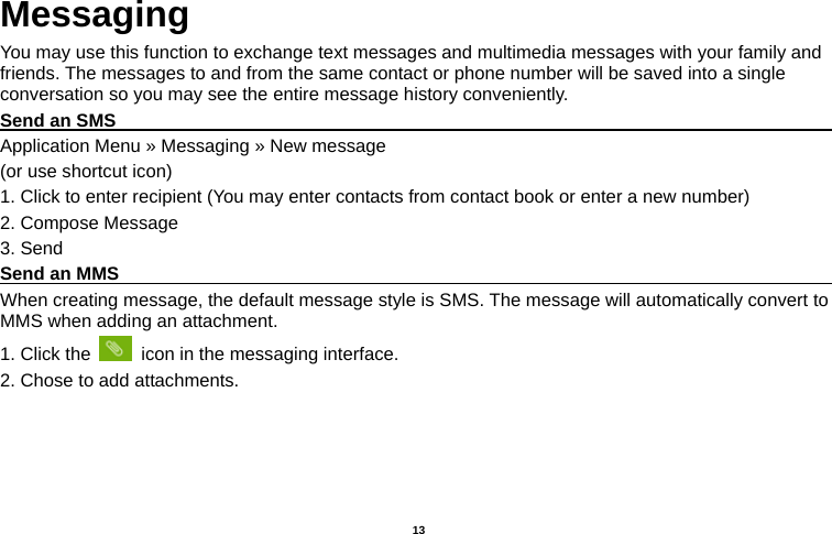   13  Messaging You may use this function to exchange text messages and multimedia messages with your family and friends. The messages to and from the same contact or phone number will be saved into a single conversation so you may see the entire message history conveniently. Send an SMS                                                                                     Application Menu » Messaging » New message   (or use shortcut icon)   1. Click to enter recipient (You may enter contacts from contact book or enter a new number) 2. Compose Message 3. Send Send an MMS                                                                                     When creating message, the default message style is SMS. The message will automatically convert to MMS when adding an attachment.   1. Click the    icon in the messaging interface. 2. Chose to add attachments. 