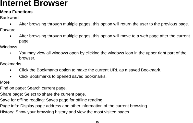   15  Internet Browser Menu Functions                                                                                   Backward   After browsing through multiple pages, this option will return the user to the previous page. Forward   After browsing through multiple pages, this option will move to a web page after the current page. Windows  You may view all windows open by clicking the windows icon in the upper right part of the browser. Bookmarks   Click the Bookmarks option to make the current URL as a saved Bookmark.   Click Bookmarks to opened saved bookmarks. More Find on page: Search current page. Share page: Select to share the current page. Save for offline reading: Saves page for offline reading. Page info: Display page address and other information of the current browsing History: Show your browsing history and view the most visited pages. 