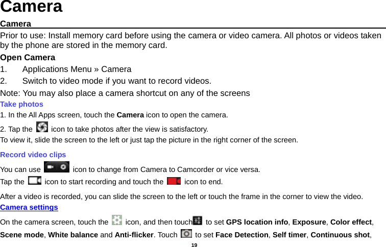   19  Camera Camera                                                                                           Prior to use: Install memory card before using the camera or video camera. All photos or videos taken by the phone are stored in the memory card. Open Camera 1.  Applications Menu » Camera   2.  Switch to video mode if you want to record videos.   Note: You may also place a camera shortcut on any of the screens Take photos   1. In the All Apps screen, touch the Camera icon to open the camera. 2. Tap the    icon to take photos after the view is satisfactory. To view it, slide the screen to the left or just tap the picture in the right corner of the screen.   Record video clips You can use    icon to change from Camera to Camcorder or vice versa. Tap the    icon to start recording and touch the   icon to end. After a video is recorded, you can slide the screen to the left or touch the frame in the corner to view the video. Camera settings  On the camera screen, touch the    icon, and then touch  to set GPS location info, Exposure, Color effect, Scene mode, White balance and Anti-flicker. Touch   to set Face Detection, Self timer, Continuous shot, 