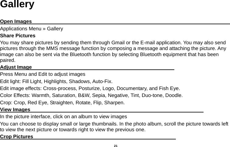   21  Gallery  Open Images                                                                                     Applications Menu » Gallery Share Pictures You may share pictures by sending them through Gmail or the E-mail application. You may also send pictures through the MMS message function by composing a message and attaching the picture. Any image can also be sent via the Bluetooth function by selecting Bluetooth equipment that has been paired. Adjust Image                                                         Press Menu and Edit to adjust images Edit light: Fill Light, Highlights, Shadows, Auto-Fix. Edit image effects: Cross-process, Posturize, Logo, Documentary, and Fish Eye. Color Effects: Warmth, Saturation, B&amp;W, Sepia, Negative, Tint, Duo-tone, Doodle. Crop: Crop, Red Eye, Straighten, Rotate, Flip, Sharpen. View Images                                                                     In the picture interface, click on an album to view images You can choose to display small or large thumbnails. In the photo album, scroll the picture towards left to view the next picture or towards right to view the previous one. Crop Pictures                                                         