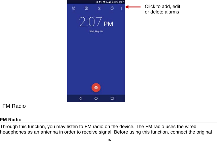   25                              FM Radio  FM Radio                                                                                         Through this function, you may listen to FM radio on the device. The FM radio uses the wired headphones as an antenna in order to receive signal. Before using this function, connect the original Click to add, edit or delete alarms 