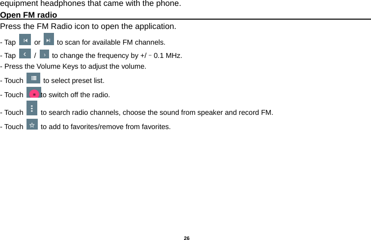   26  equipment headphones that came with the phone. Open FM radio                                                                                    Press the FM Radio icon to open the application. - Tap   or    to scan for available FM channels. - Tap   /    to change the frequency by +/–0.1 MHz. - Press the Volume Keys to adjust the volume. - Touch    to select preset list. - Touch  to switch off the radio. - Touch    to search radio channels, choose the sound from speaker and record FM.   - Touch    to add to favorites/remove from favorites. 