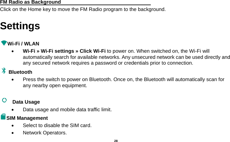   28   FM Radio as Background                                    Click on the Home key to move the FM Radio program to the background. Settings  Wi-Fi / WLAN    Wi-Fi » Wi-Fi settings » Click Wi-Fi to power on. When switched on, the Wi-Fi will automatically search for available networks. Any unsecured network can be used directly and any secured network requires a password or credentials prior to connection. Bluetooth    Press the switch to power on Bluetooth. Once on, the Bluetooth will automatically scan for any nearby open equipment.   Data Usage    Data usage and mobile data traffic limit. SIM Management     Select to disable the SIM card.    Network Operators. 
