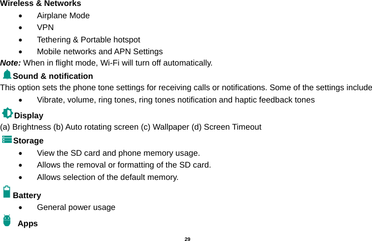   29  Wireless &amp; Networks    Airplane Mode  VPN   Tethering &amp; Portable hotspot       Mobile networks and APN Settings Note: When in flight mode, Wi-Fi will turn off automatically. Sound &amp; notification This option sets the phone tone settings for receiving calls or notifications. Some of the settings include   Vibrate, volume, ring tones, ring tones notification and haptic feedback tones Display   (a) Brightness (b) Auto rotating screen (c) Wallpaper (d) Screen Timeout Storage   View the SD card and phone memory usage.     Allows the removal or formatting of the SD card.   Allows selection of the default memory.   Battery    General power usage  Apps 