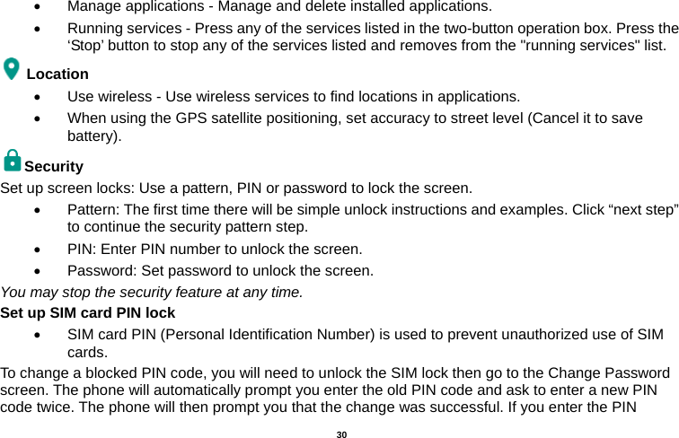   30    Manage applications - Manage and delete installed applications.   Running services - Press any of the services listed in the two-button operation box. Press the ‘Stop’ button to stop any of the services listed and removes from the &quot;running services&quot; list. Location    Use wireless - Use wireless services to find locations in applications.   When using the GPS satellite positioning, set accuracy to street level (Cancel it to save battery). Security  Set up screen locks: Use a pattern, PIN or password to lock the screen.     Pattern: The first time there will be simple unlock instructions and examples. Click “next step” to continue the security pattern step.     PIN: Enter PIN number to unlock the screen.   Password: Set password to unlock the screen. You may stop the security feature at any time. Set up SIM card PIN lock   SIM card PIN (Personal Identification Number) is used to prevent unauthorized use of SIM cards.  To change a blocked PIN code, you will need to unlock the SIM lock then go to the Change Password screen. The phone will automatically prompt you enter the old PIN code and ask to enter a new PIN code twice. The phone will then prompt you that the change was successful. If you enter the PIN 