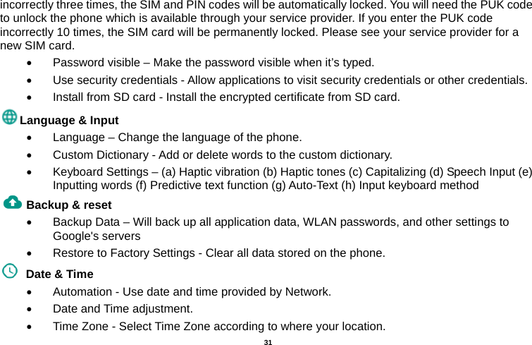   31  incorrectly three times, the SIM and PIN codes will be automatically locked. You will need the PUK code to unlock the phone which is available through your service provider. If you enter the PUK code incorrectly 10 times, the SIM card will be permanently locked. Please see your service provider for a new SIM card.   Password visible – Make the password visible when it’s typed.   Use security credentials - Allow applications to visit security credentials or other credentials.   Install from SD card - Install the encrypted certificate from SD card.   Language &amp; Input     Language – Change the language of the phone.     Custom Dictionary - Add or delete words to the custom dictionary.   Keyboard Settings – (a) Haptic vibration (b) Haptic tones (c) Capitalizing (d) Speech Input (e) Inputting words (f) Predictive text function (g) Auto-Text (h) Input keyboard method   Backup &amp; reset       Backup Data – Will back up all application data, WLAN passwords, and other settings to Google&apos;s servers   Restore to Factory Settings - Clear all data stored on the phone.   Date &amp; Time     Automation - Use date and time provided by Network.   Date and Time adjustment.         Time Zone - Select Time Zone according to where your location.   