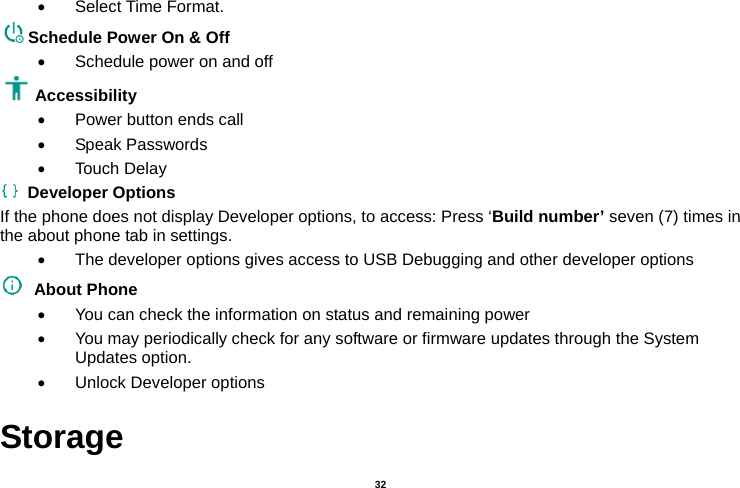   32   Select Time Format. Schedule Power On &amp; Off   Schedule power on and off Accessibility    Power button ends call  Speak Passwords  Touch Delay  Developer Options If the phone does not display Developer options, to access: Press ‘Build number’ seven (7) times in the about phone tab in settings.     The developer options gives access to USB Debugging and other developer options  About Phone    You can check the information on status and remaining power   You may periodically check for any software or firmware updates through the System Updates option.   Unlock Developer options Storage 