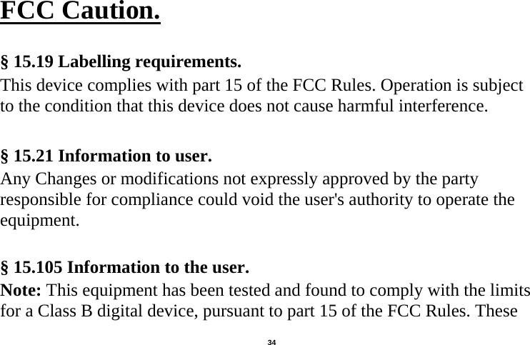   34  FCC Caution.   § 15.19 Labelling requirements. This device complies with part 15 of the FCC Rules. Operation is subject to the condition that this device does not cause harmful interference.  § 15.21 Information to user. Any Changes or modifications not expressly approved by the party responsible for compliance could void the user&apos;s authority to operate the equipment.   § 15.105 Information to the user. Note: This equipment has been tested and found to comply with the limits for a Class B digital device, pursuant to part 15 of the FCC Rules. These 