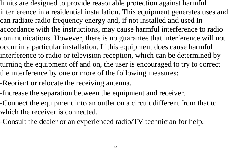   35  limits are designed to provide reasonable protection against harmful interference in a residential installation. This equipment generates uses and can radiate radio frequency energy and, if not installed and used in accordance with the instructions, may cause harmful interference to radio communications. However, there is no guarantee that interference will not occur in a particular installation. If this equipment does cause harmful interference to radio or television reception, which can be determined by turning the equipment off and on, the user is encouraged to try to correct the interference by one or more of the following measures: -Reorient or relocate the receiving antenna. -Increase the separation between the equipment and receiver. -Connect the equipment into an outlet on a circuit different from that to which the receiver is connected. -Consult the dealer or an experienced radio/TV technician for help.  