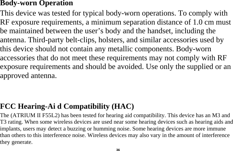   36  Body-worn Operation This device was tested for typical body-worn operations. To comply with RF exposure requirements, a minimum separation distance of 1.0 cm must be maintained between the user’s body and the handset, including the antenna. Third-party belt-clips, holsters, and similar accessories used by this device should not contain any metallic components. Body-worn accessories that do not meet these requirements may not comply with RF exposure requirements and should be avoided. Use only the supplied or an approved antenna.   FCC Hearing-Ai d Compatibility (HAC) The (ATRIUM II F55L2) has been tested for hearing aid compatibility. This device has an M3 and T3 rating. When some wireless devices are used near some hearing devices such as hearing aids and implants, users may detect a buzzing or humming noise. Some hearing devices are more immune than others to this interference noise. Wireless devices may also vary in the amount of interference they generate.   