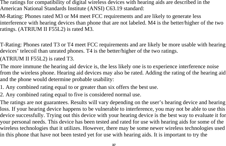   37  The ratings for compatibility of digital wireless devices with hearing aids are described in the American National Standards Institute (ANSI) C63.19 standard:   M-Rating: Phones rated M3 or M4 meet FCC requirements and are likely to generate less interference with hearing devices than phone that are not labeled. M4 is the better/higher of the two ratings. (ATRIUM II F55L2) is rated M3.  T-Rating: Phones rated T3 or T4 meet FCC requirements and are likely be more usable with hearing devices’ telecoil than unrated phones. T4 is the better/higher of the two ratings.   (ATRIUM II F55L2) is rated T3. The more immune the hearing aid device is, the less likely one is to experience interference noise from the wireless phone. Hearing aid devices may also be rated. Adding the rating of the hearing aid and the phone would determine probable usability:   1. Any combined rating equal to or greater than six offers the best use.   2. Any combined rating equal to five is considered normal use.   The ratings are not guarantees. Results will vary depending on the user’s hearing device and hearing loss. If your hearing device happens to be vulnerable to interference, you may not be able to use this device successfully. Trying out this device with your hearing device is the best way to evaluate it for your personal needs. This device has been tested and rated for use with hearing aids for some of the wireless technologies that it utilizes. However, there may be some newer wireless technologies used in this phone that have not been tested yet for use with hearing aids. It is important to try the 
