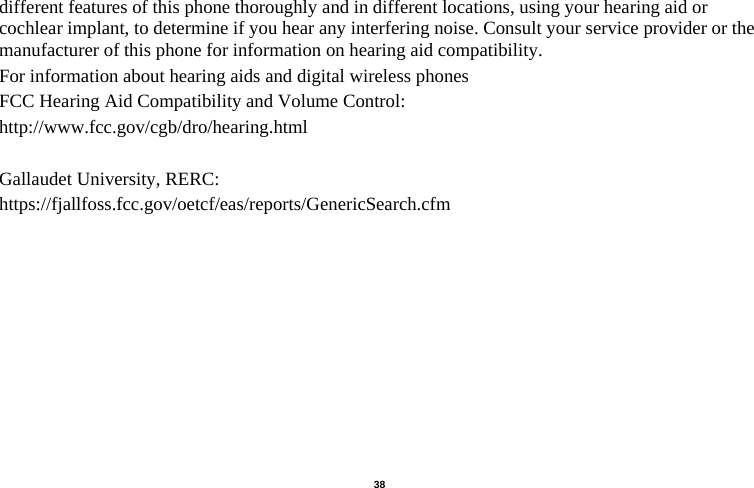   38  different features of this phone thoroughly and in different locations, using your hearing aid or cochlear implant, to determine if you hear any interfering noise. Consult your service provider or the manufacturer of this phone for information on hearing aid compatibility.   For information about hearing aids and digital wireless phones   FCC Hearing Aid Compatibility and Volume Control:   http://www.fcc.gov/cgb/dro/hearing.html  Gallaudet University, RERC:   https://fjallfoss.fcc.gov/oetcf/eas/reports/GenericSearch.cfm                                         