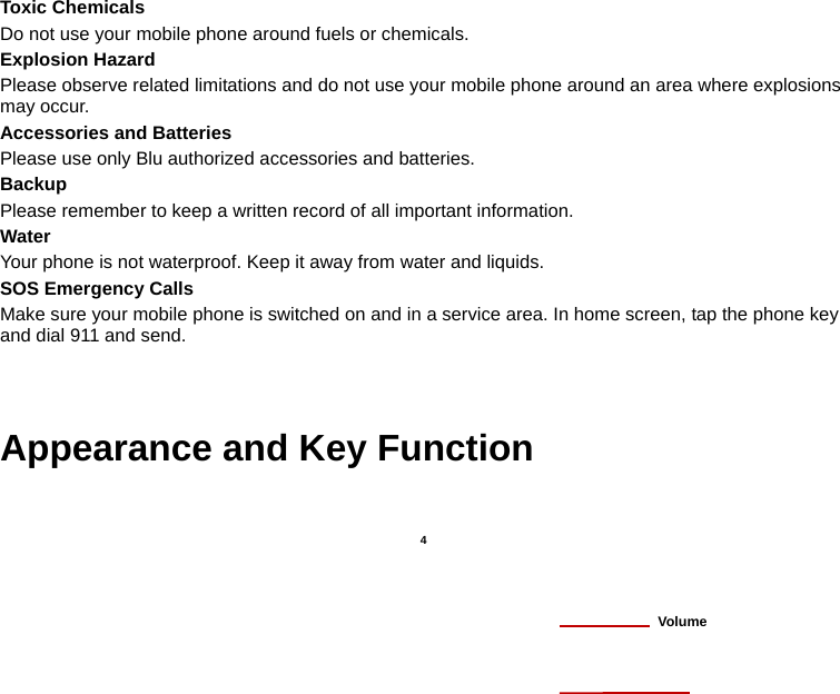   4  Toxic Chemicals Do not use your mobile phone around fuels or chemicals. Explosion Hazard Please observe related limitations and do not use your mobile phone around an area where explosions may occur. Accessories and Batteries Please use only Blu authorized accessories and batteries. Backup Please remember to keep a written record of all important information. Water  Your phone is not waterproof. Keep it away from water and liquids. SOS Emergency Calls Make sure your mobile phone is switched on and in a service area. In home screen, tap the phone key and dial 911 and send.   Appearance and Key Function                Volume 