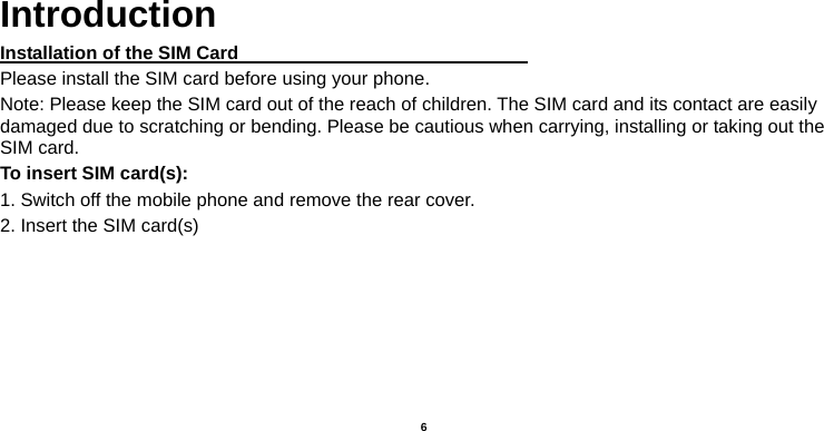  6     Introduction Installation of the SIM Card                                Please install the SIM card before using your phone. Note: Please keep the SIM card out of the reach of children. The SIM card and its contact are easily damaged due to scratching or bending. Please be cautious when carrying, installing or taking out the SIM card. To insert SIM card(s): 1. Switch off the mobile phone and remove the rear cover.   2. Insert the SIM card(s)       