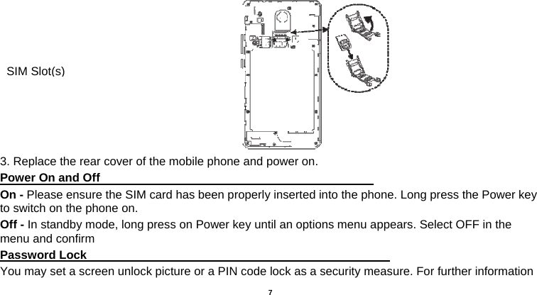   7      3. Replace the rear cover of the mobile phone and power on. Power On and Off                                                                                 On - Please ensure the SIM card has been properly inserted into the phone. Long press the Power key to switch on the phone on. Off - In standby mode, long press on Power key until an options menu appears. Select OFF in the menu and confirm Password Lock                                                    You may set a screen unlock picture or a PIN code lock as a security measure. For further information SIM Slot(s)