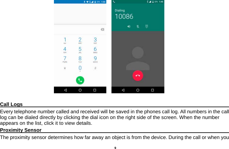   9                             Call Logs                                                                                         Every telephone number called and received will be saved in the phones call log. All numbers in the call log can be dialed directly by clicking the dial icon on the right side of the screen. When the number appears on the list, click it to view details.   Proximity Sensor                                                                                  The proximity sensor determines how far away an object is from the device. During the call or when you 