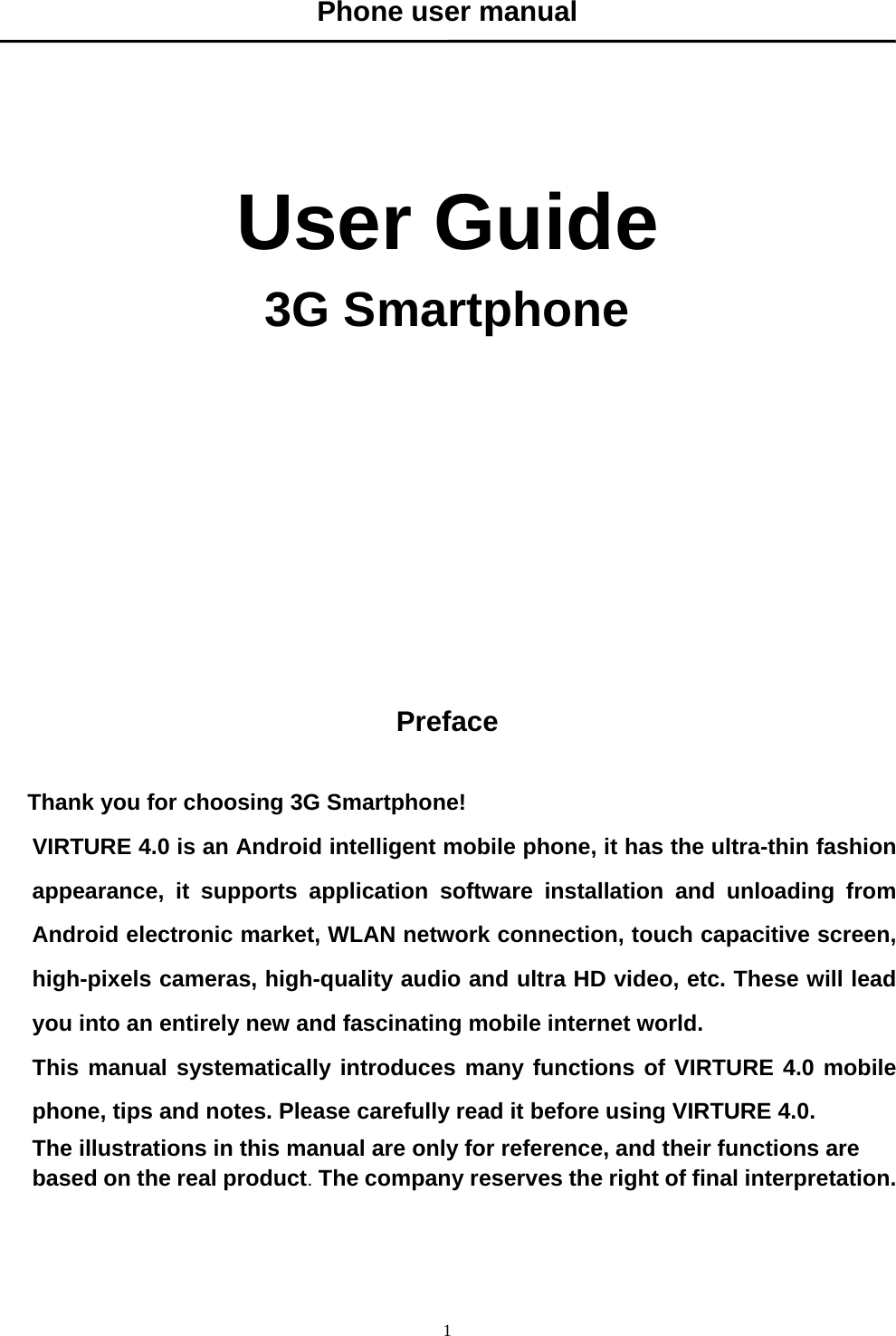   1Phone user manual      User Guide 3G Smartphone             Preface  Thank you for choosing 3G Smartphone! VIRTURE 4.0 is an Android intelligent mobile phone, it has the ultra-thin fashion appearance, it supports application software installation and unloading from Android electronic market, WLAN network connection, touch capacitive screen, high-pixels cameras, high-quality audio and ultra HD video, etc. These will lead you into an entirely new and fascinating mobile internet world. This manual systematically introduces many functions of VIRTURE 4.0 mobile phone, tips and notes. Please carefully read it before using VIRTURE 4.0.   The illustrations in this manual are only for reference, and their functions are based on the real product. The company reserves the right of final interpretation.   