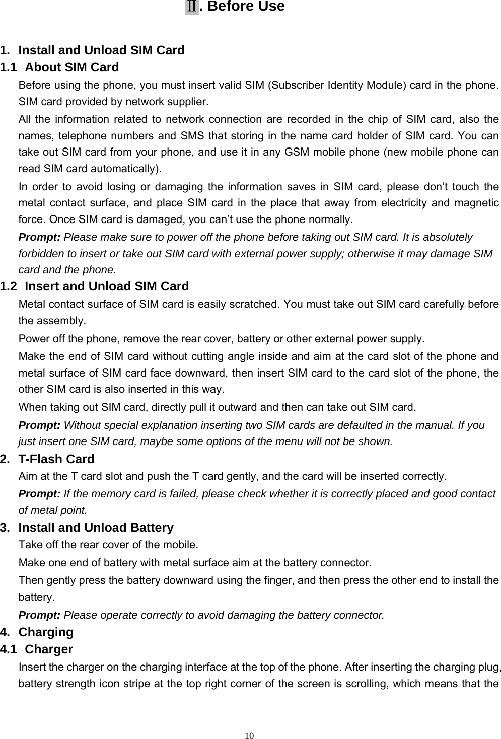   10Ⅱ. Before Use 1.  Install and Unload SIM Card 1.1   About SIM Card Before using the phone, you must insert valid SIM (Subscriber Identity Module) card in the phone. SIM card provided by network supplier. All the information related to network connection are recorded in the chip of SIM card, also the names, telephone numbers and SMS that storing in the name card holder of SIM card. You can take out SIM card from your phone, and use it in any GSM mobile phone (new mobile phone can read SIM card automatically).   In order to avoid losing or damaging the information saves in SIM card, please don’t touch the metal contact surface, and place SIM card in the place that away from electricity and magnetic force. Once SIM card is damaged, you can’t use the phone normally.     Prompt: Please make sure to power off the phone before taking out SIM card. It is absolutely forbidden to insert or take out SIM card with external power supply; otherwise it may damage SIM card and the phone. 1.2   Insert and Unload SIM Card   Metal contact surface of SIM card is easily scratched. You must take out SIM card carefully before the assembly.   Power off the phone, remove the rear cover, battery or other external power supply.   Make the end of SIM card without cutting angle inside and aim at the card slot of the phone and metal surface of SIM card face downward, then insert SIM card to the card slot of the phone, the other SIM card is also inserted in this way.   When taking out SIM card, directly pull it outward and then can take out SIM card.   Prompt: Without special explanation inserting two SIM cards are defaulted in the manual. If you just insert one SIM card, maybe some options of the menu will not be shown.   2. T-Flash Card Aim at the T card slot and push the T card gently, and the card will be inserted correctly.   Prompt: If the memory card is failed, please check whether it is correctly placed and good contact of metal point.   3.  Install and Unload Battery Take off the rear cover of the mobile.   Make one end of battery with metal surface aim at the battery connector.   Then gently press the battery downward using the finger, and then press the other end to install the battery.  Prompt: Please operate correctly to avoid damaging the battery connector.   4. Charging 4.1   Charger Insert the charger on the charging interface at the top of the phone. After inserting the charging plug, battery strength icon stripe at the top right corner of the screen is scrolling, which means that the 