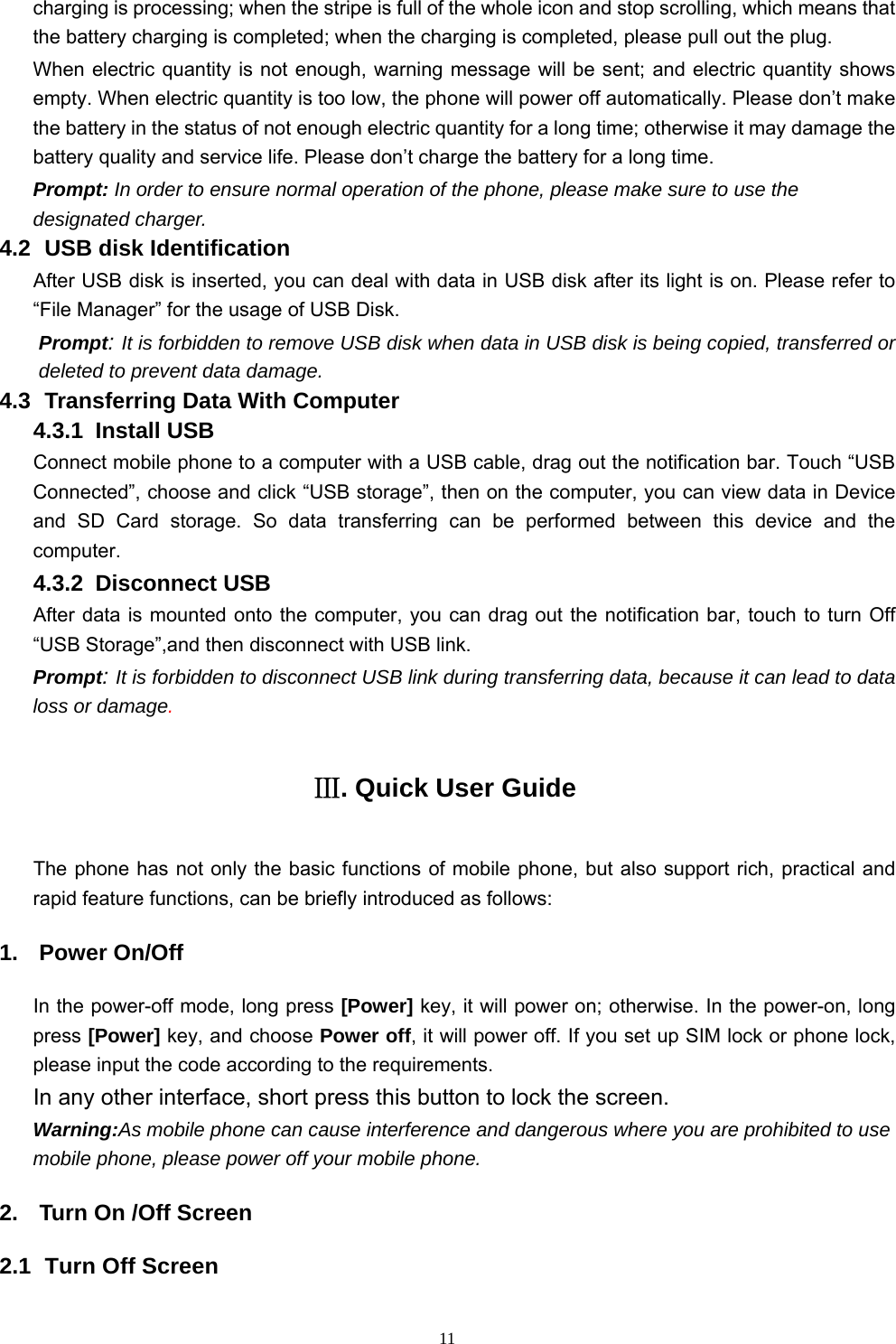   11charging is processing; when the stripe is full of the whole icon and stop scrolling, which means that the battery charging is completed; when the charging is completed, please pull out the plug.       When electric quantity is not enough, warning message will be sent; and electric quantity shows empty. When electric quantity is too low, the phone will power off automatically. Please don’t make the battery in the status of not enough electric quantity for a long time; otherwise it may damage the battery quality and service life. Please don’t charge the battery for a long time.   Prompt: In order to ensure normal operation of the phone, please make sure to use the designated charger.  4.2   USB disk Identification After USB disk is inserted, you can deal with data in USB disk after its light is on. Please refer to “File Manager” for the usage of USB Disk.   Prompt: It is forbidden to remove USB disk when data in USB disk is being copied, transferred or deleted to prevent data damage. 4.3   Transferring Data With Computer   4.3.1  Install USB Connect mobile phone to a computer with a USB cable, drag out the notification bar. Touch “USB Connected”, choose and click “USB storage”, then on the computer, you can view data in Device and SD Card storage. So data transferring can be performed between this device and the computer. 4.3.2  Disconnect USB  After data is mounted onto the computer, you can drag out the notification bar, touch to turn Off “USB Storage”,and then disconnect with USB link. Prompt: It is forbidden to disconnect USB link during transferring data, because it can lead to data loss or damage. Ⅲ. Quick User Guide The phone has not only the basic functions of mobile phone, but also support rich, practical and rapid feature functions, can be briefly introduced as follows: 1. Power On/Off In the power-off mode, long press [Power] key, it will power on; otherwise. In the power-on, long press [Power] key, and choose Power off, it will power off. If you set up SIM lock or phone lock, please input the code according to the requirements. In any other interface, short press this button to lock the screen. Warning:As mobile phone can cause interference and dangerous where you are prohibited to use mobile phone, please power off your mobile phone. 2.  Turn On /Off Screen 2.1   Turn Off Screen 