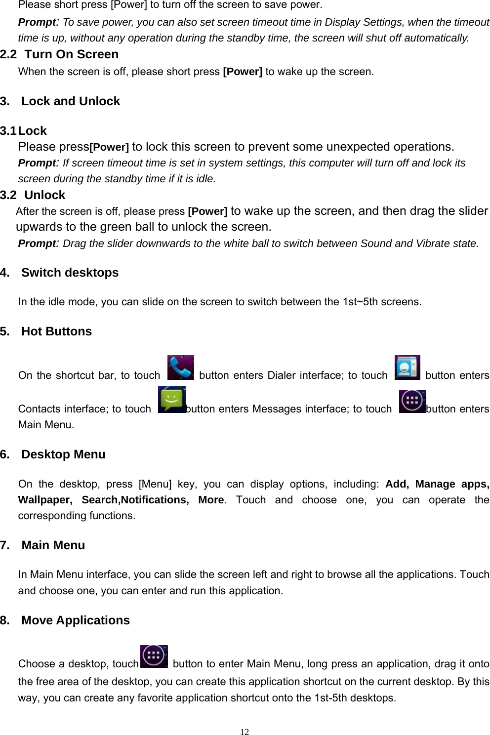   12Please short press [Power] to turn off the screen to save power. Prompt: To save power, you can also set screen timeout time in Display Settings, when the timeout time is up, without any operation during the standby time, the screen will shut off automatically.     2.2   Turn On Screen When the screen is off, please short press [Power] to wake up the screen. 3.  Lock and Unlock 3.1 Lock   Please press[Power] to lock this screen to prevent some unexpected operations. Prompt: If screen timeout time is set in system settings, this computer will turn off and lock its screen during the standby time if it is idle. 3.2   Unlock After the screen is off, please press [Power] to wake up the screen, and then drag the slider upwards to the green ball to unlock the screen. Prompt: Drag the slider downwards to the white ball to switch between Sound and Vibrate state. 4. Switch desktops In the idle mode, you can slide on the screen to switch between the 1st~5th screens. 5. Hot Buttons On the shortcut bar, to touch    button enters Dialer interface; to touch    button enters Contacts interface; to touch  button enters Messages interface; to touch  button enters Main Menu. 6. Desktop Menu On the desktop, press [Menu] key, you can display options, including: Add, Manage apps, Wallpaper, Search,Notifications, More. Touch and choose one, you can operate the corresponding functions. 7. Main Menu In Main Menu interface, you can slide the screen left and right to browse all the applications. Touch and choose one, you can enter and run this application. 8. Move Applications Choose a desktop, touch   button to enter Main Menu, long press an application, drag it onto the free area of the desktop, you can create this application shortcut on the current desktop. By this way, you can create any favorite application shortcut onto the 1st-5th desktops.   