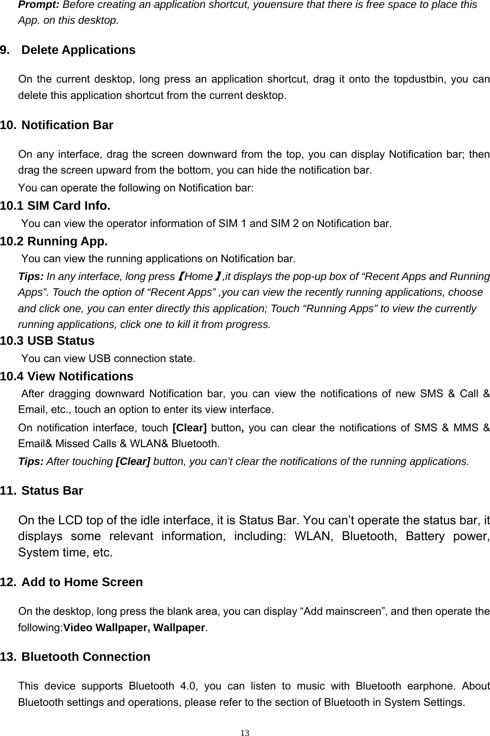   13Prompt: Before creating an application shortcut, youensure that there is free space to place this App. on this desktop.   9. Delete Applications On the current desktop, long press an application shortcut, drag it onto the topdustbin, you can delete this application shortcut from the current desktop. 10. Notification Bar On any interface, drag the screen downward from the top, you can display Notification bar; then drag the screen upward from the bottom, you can hide the notification bar. You can operate the following on Notification bar: 10.1 SIM Card Info.  You can view the operator information of SIM 1 and SIM 2 on Notification bar. 10.2 Running App.  You can view the running applications on Notification bar. Tips: In any interface, long press【Home】,it displays the pop-up box of “Recent Apps and Running Apps”. Touch the option of “Recent Apps” ,you can view the recently running applications, choose and click one, you can enter directly this application; Touch “Running Apps” to view the currently running applications, click one to kill it from progress. 10.3 USB Status  You can view USB connection state. 10.4 View Notifications  After dragging downward Notification bar, you can view the notifications of new SMS &amp; Call &amp; Email, etc., touch an option to enter its view interface. On notification interface, touch [Clear] button, you can clear the notifications of SMS &amp; MMS &amp; Email&amp; Missed Calls &amp; WLAN&amp; Bluetooth. Tips: After touching [Clear] button, you can’t clear the notifications of the running applications. 11. Status Bar On the LCD top of the idle interface, it is Status Bar. You can’t operate the status bar, it displays some relevant information, including: WLAN, Bluetooth, Battery power, System time, etc. 12. Add to Home Screen On the desktop, long press the blank area, you can display “Add mainscreen”, and then operate the following:Video Wallpaper, Wallpaper. 13. Bluetooth Connection This device supports Bluetooth 4.0, you can listen to music with Bluetooth earphone. About Bluetooth settings and operations, please refer to the section of Bluetooth in System Settings. 