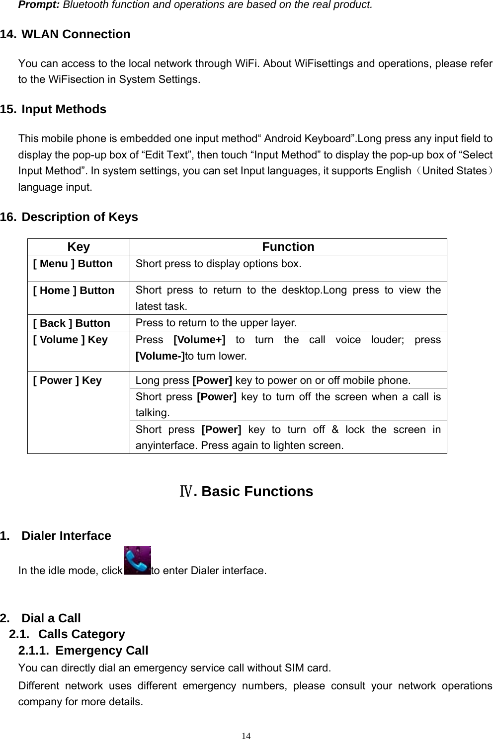   14Prompt: Bluetooth function and operations are based on the real product. 14. WLAN Connection You can access to the local network through WiFi. About WiFisettings and operations, please refer to the WiFisection in System Settings. 15. Input Methods This mobile phone is embedded one input method“ Android Keyboard”.Long press any input field to display the pop-up box of “Edit Text”, then touch “Input Method” to display the pop-up box of “Select Input Method”. In system settings, you can set Input languages, it supports English（United States） language input.     16. Description of Keys Key Function [ Menu ] Button  Short press to display options box. [ Home ] Button  Short press to return to the desktop.Long press to view the latest task.   [ Back ] Button  Press to return to the upper layer. [ Volume ] Key  Press  [Volume+]  to turn the call voice louder; press [Volume-]to turn lower.   [ Power ] Key  Long press [Power] key to power on or off mobile phone. Short press [Power] key to turn off the screen when a call is talking. Short press [Power]  key to turn off &amp; lock the screen in anyinterface. Press again to lighten screen. Ⅳ. Basic Functions 1. Dialer Interface In the idle mode, click to enter Dialer interface.  2.  Dial a Call 2.1. Calls Category 2.1.1. Emergency Call You can directly dial an emergency service call without SIM card.   Different network uses different emergency numbers, please consult your network operations company for more details.     