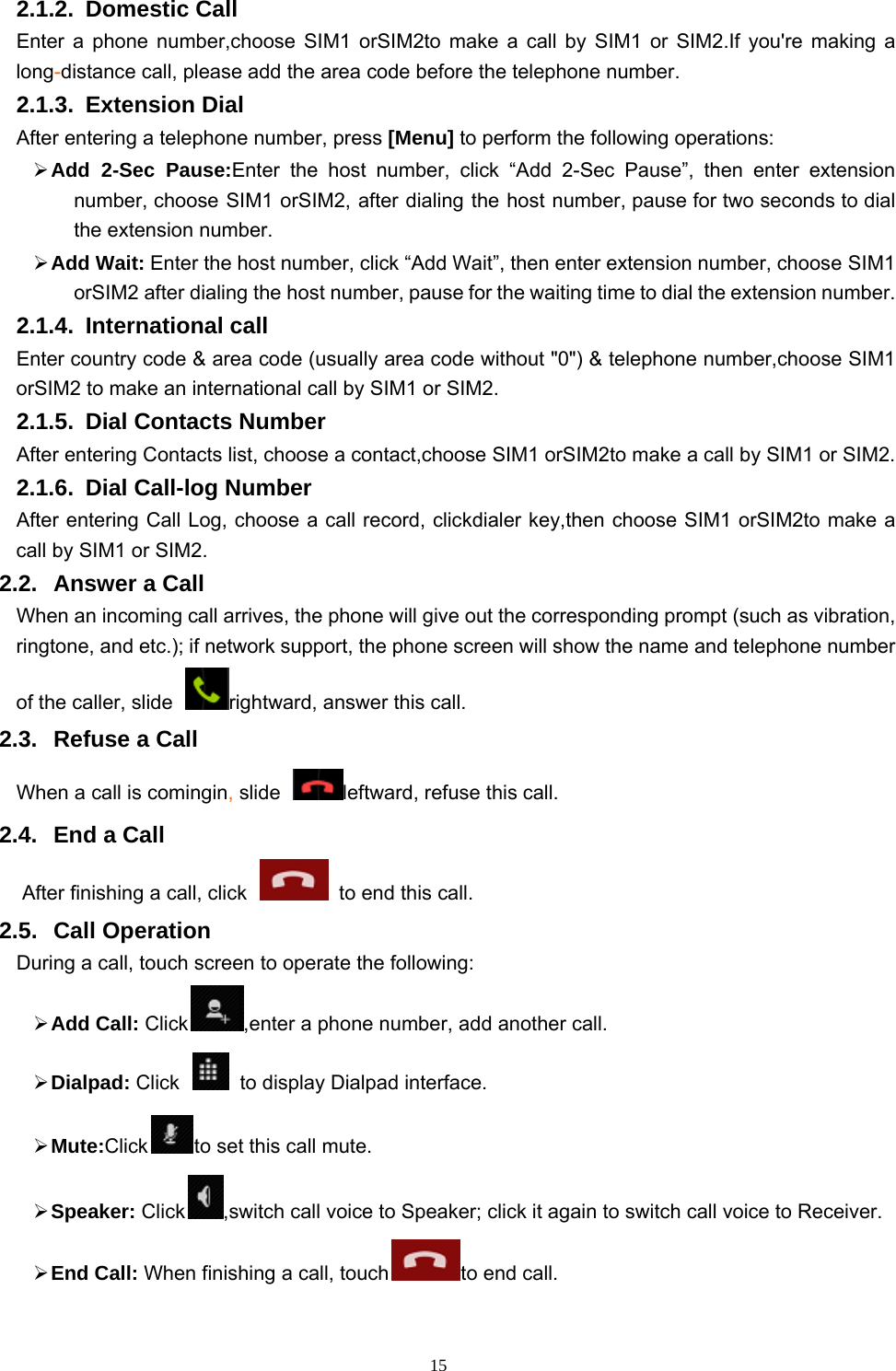   152.1.2. Domestic Call   Enter a phone number,choose SIM1 orSIM2to make a call by SIM1 or SIM2.If you&apos;re making a long-distance call, please add the area code before the telephone number. 2.1.3. Extension Dial After entering a telephone number, press [Menu] to perform the following operations:  Add 2-Sec Pause:Enter the host number, click “Add 2-Sec Pause”, then enter extension number, choose SIM1 orSIM2, after dialing the host number, pause for two seconds to dial the extension number.  Add Wait: Enter the host number, click “Add Wait”, then enter extension number, choose SIM1 orSIM2 after dialing the host number, pause for the waiting time to dial the extension number. 2.1.4. International call Enter country code &amp; area code (usually area code without &quot;0&quot;) &amp; telephone number,choose SIM1 orSIM2 to make an international call by SIM1 or SIM2.     2.1.5.  Dial Contacts Number After entering Contacts list, choose a contact,choose SIM1 orSIM2to make a call by SIM1 or SIM2.     2.1.6.  Dial Call-log Number After entering Call Log, choose a call record, clickdialer key,then choose SIM1 orSIM2to make a call by SIM1 or SIM2.   2.2. Answer a Call When an incoming call arrives, the phone will give out the corresponding prompt (such as vibration, ringtone, and etc.); if network support, the phone screen will show the name and telephone number of the caller, slide  rightward, answer this call. 2.3.  Refuse a Call When a call is comingin, slide  leftward, refuse this call. 2.4.  End a Call After finishing a call, click    to end this call.     2.5. Call Operation During a call, touch screen to operate the following:  Add Call: Click ,enter a phone number, add another call.    Dialpad: Click    to display Dialpad interface.  Mute:Click to set this call mute.  Speaker: Click ,switch call voice to Speaker; click it again to switch call voice to Receiver.  End Call: When finishing a call, touch to end call. 