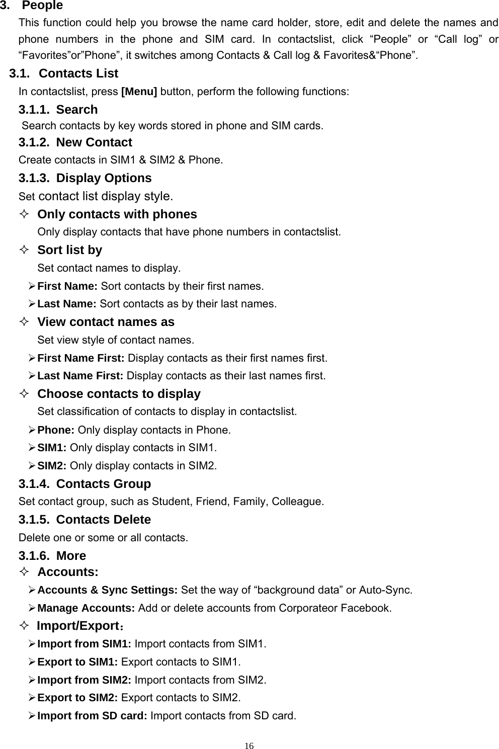   163. People This function could help you browse the name card holder, store, edit and delete the names and phone numbers in the phone and SIM card. In contactslist, click “People” or “Call log” or “Favorites”or”Phone”, it switches among Contacts &amp; Call log &amp; Favorites&amp;“Phone”. 3.1. Contacts List In contactslist, press [Menu] button, perform the following functions: 3.1.1. Search Search contacts by key words stored in phone and SIM cards. 3.1.2. New Contact Create contacts in SIM1 &amp; SIM2 &amp; Phone. 3.1.3. Display Options Set contact list display style.  Only contacts with phones Only display contacts that have phone numbers in contactslist.  Sort list by Set contact names to display.  First Name: Sort contacts by their first names.  Last Name: Sort contacts as by their last names.  View contact names as Set view style of contact names.  First Name First: Display contacts as their first names first.  Last Name First: Display contacts as their last names first.  Choose contacts to display Set classification of contacts to display in contactslist.  Phone: Only display contacts in Phone.  SIM1: Only display contacts in SIM1.  SIM2: Only display contacts in SIM2. 3.1.4. Contacts Group Set contact group, such as Student, Friend, Family, Colleague. 3.1.5. Contacts Delete Delete one or some or all contacts. 3.1.6. More  Accounts:  Accounts &amp; Sync Settings: Set the way of “background data” or Auto-Sync.  Manage Accounts: Add or delete accounts from Corporateor Facebook.  Import/Export：  Import from SIM1: Import contacts from SIM1.  Export to SIM1: Export contacts to SIM1.  Import from SIM2: Import contacts from SIM2.  Export to SIM2: Export contacts to SIM2.  Import from SD card: Import contacts from SD card. 