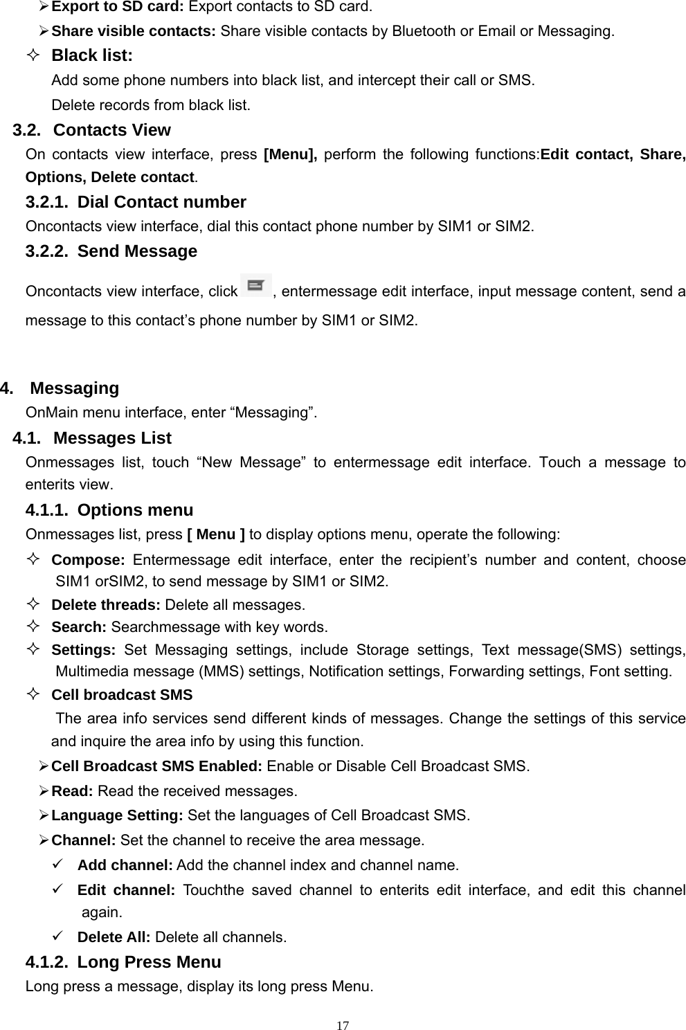   17 Export to SD card: Export contacts to SD card.  Share visible contacts: Share visible contacts by Bluetooth or Email or Messaging.  Black list: Add some phone numbers into black list, and intercept their call or SMS. Delete records from black list. 3.2. Contacts View  On contacts view interface, press [Menu], perform the following functions:Edit contact, Share, Options, Delete contact. 3.2.1.  Dial Contact number Oncontacts view interface, dial this contact phone number by SIM1 or SIM2. 3.2.2. Send Message Oncontacts view interface, click , entermessage edit interface, input message content, send a message to this contact’s phone number by SIM1 or SIM2.  4. Messaging OnMain menu interface, enter “Messaging”. 4.1. Messages List Onmessages list, touch “New Message” to entermessage edit interface. Touch a message to enterits view. 4.1.1. Options menu Onmessages list, press [ Menu ] to display options menu, operate the following:  Compose:  Entermessage edit interface, enter the recipient’s number and content, choose SIM1 orSIM2, to send message by SIM1 or SIM2.  Delete threads: Delete all messages.  Search: Searchmessage with key words.  Settings: Set Messaging settings, include Storage settings, Text message(SMS) settings, Multimedia message (MMS) settings, Notification settings, Forwarding settings, Font setting.  Cell broadcast SMS The area info services send different kinds of messages. Change the settings of this service and inquire the area info by using this function.  Cell Broadcast SMS Enabled: Enable or Disable Cell Broadcast SMS.  Read: Read the received messages.  Language Setting: Set the languages of Cell Broadcast SMS.  Channel: Set the channel to receive the area message.  Add channel: Add the channel index and channel name.  Edit channel: Touchthe saved channel to enterits edit interface, and edit this channel again.  Delete All: Delete all channels. 4.1.2.  Long Press Menu Long press a message, display its long press Menu. 