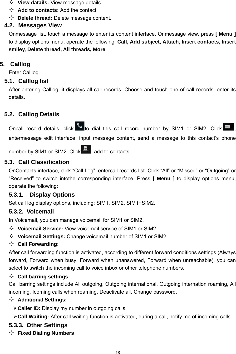   18 View datails: View message details.  Add to contacts: Add the contact.  Delete thread: Delete message content. 4.2. Messages View Onmessage list, touch a message to enter its content interface. Onmessage view, press [ Menu ] to display options menu, operate the following: Call, Add subject, Attach, Insert contacts, Insert smiley, Delete thread, All threads, More. 5. Calllog Enter Calllog. 5.1. Calllog list After entering Calllog, it displays all call records. Choose and touch one of call records, enter its details.   5.2.  Calllog Details   Oncall record details, click to dial this call record number by SIM1 or SIM2. Click , entermessage edit interface, input message content, send a message to this contact’s phone number by SIM1 or SIM2. Click , add to contacts.   5.3. Call Classification OnContacts interface, click “Call Log”, entercall records list. Click “All” or “Missed” or “Outgoing” or “Received” to switch intothe corresponding interface. Press [ Menu ] to display options menu, operate the following: 5.3.1.  Display Options Set call log display options, including: SIM1, SIM2, SIM1+SIM2. 5.3.2. Voicemail In Voicemail, you can manage voicemail for SIM1 or SIM2.  Voicemail Service: View voicemail service of SIM1 or SIM2.  Voicemail Settings: Change voicemail number of SIM1 or SIM2.  Call Forwarding: After call forwarding function is activated, according to different forward conditions settings (Always forward, Forward when busy, Forward when unanswered, Forward when unreachable), you can select to switch the incoming call to voice inbox or other telephone numbers.      Call barring settings Call barring settings include All outgoing, Outgoing international, Outgoing internation roaming, All incoming, Icoming calls when roaming, Deactivate all, Change password.  Additional Settings:  Caller ID: Display my number in outgoing calls.  Call Waiting: After call waiting function is activated, during a call, notify me of incoming calls. 5.3.3. Other Settings  Fixed Dialing Numbers 