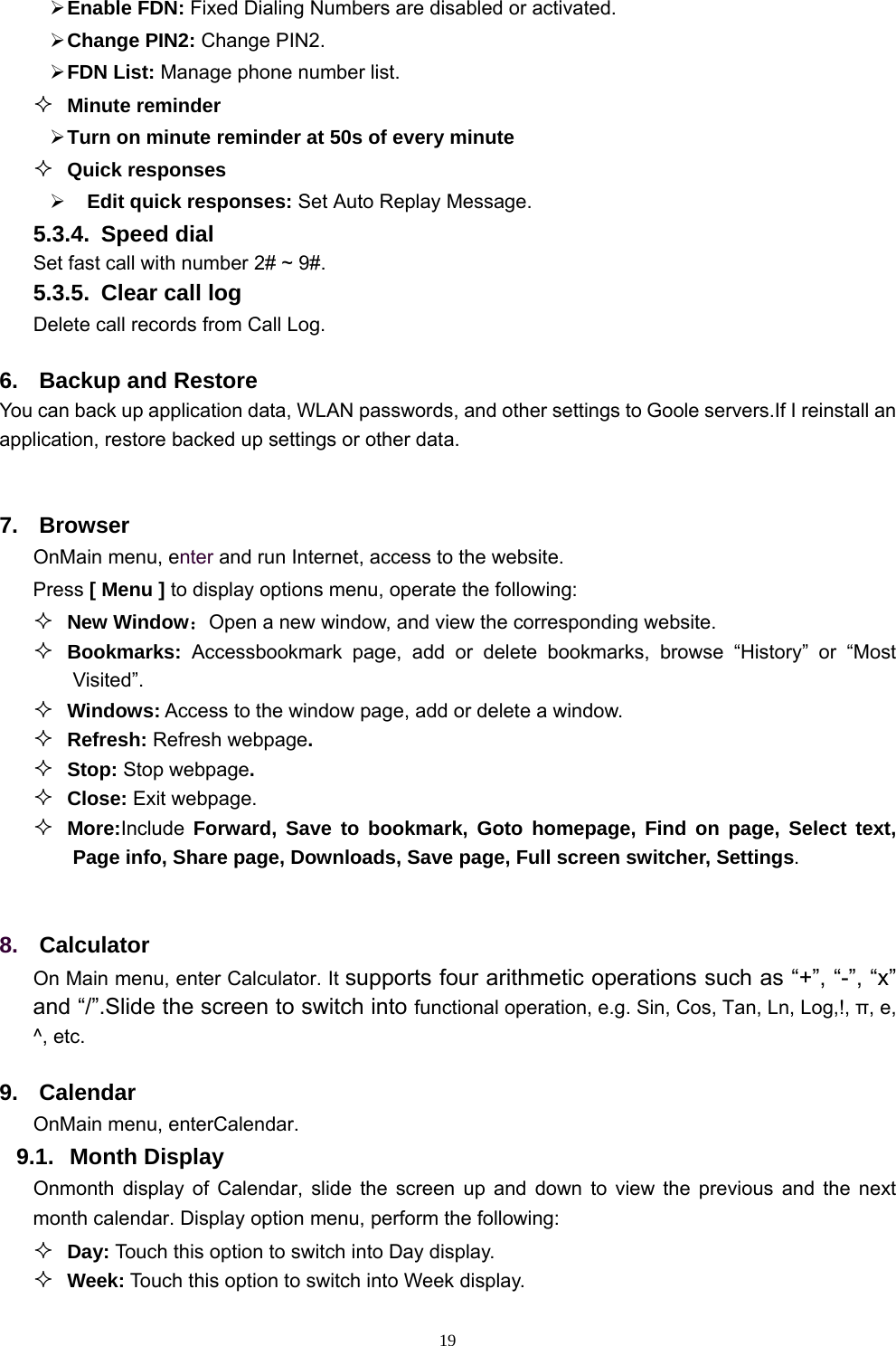   19 Enable FDN: Fixed Dialing Numbers are disabled or activated.  Change PIN2: Change PIN2.  FDN List: Manage phone number list.  Minute reminder  Turn on minute reminder at 50s of every minute  Quick responses    Edit quick responses: Set Auto Replay Message. 5.3.4. Speed dial Set fast call with number 2# ~ 9#. 5.3.5.  Clear call log Delete call records from Call Log. 6.  Backup and Restore You can back up application data, WLAN passwords, and other settings to Goole servers.If I reinstall an application, restore backed up settings or other data.  7. Browser OnMain menu, enter and run Internet, access to the website. Press [ Menu ] to display options menu, operate the following:  New Window：Open a new window, and view the corresponding website.  Bookmarks:  Accessbookmark page, add or delete bookmarks, browse “History” or “Most Visited”.    Windows: Access to the window page, add or delete a window.  Refresh: Refresh webpage.  Stop: Stop webpage.  Close: Exit webpage.  More:Include  Forward, Save to bookmark, Goto homepage, Find on page, Select text, Page info, Share page, Downloads, Save page, Full screen switcher, Settings.  8.  Calculator On Main menu, enter Calculator. It supports four arithmetic operations such as “+”, “-”, “x” and “/”.Slide the screen to switch into functional operation, e.g. Sin, Cos, Tan, Ln, Log,!, π, e,   ^, etc. 9. Calendar OnMain menu, enterCalendar.   9.1. Month Display Onmonth display of Calendar, slide the screen up and down to view the previous and the next month calendar. Display option menu, perform the following:  Day: Touch this option to switch into Day display.  Week: Touch this option to switch into Week display. 