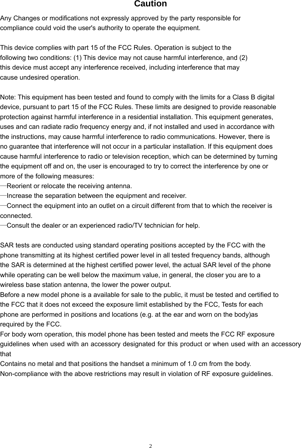   2Caution Any Changes or modifications not expressly approved by the party responsible for compliance could void the user&apos;s authority to operate the equipment.  This device complies with part 15 of the FCC Rules. Operation is subject to the following two conditions: (1) This device may not cause harmful interference, and (2) this device must accept any interference received, including interference that may cause undesired operation.  Note: This equipment has been tested and found to comply with the limits for a Class B digital device, pursuant to part 15 of the FCC Rules. These limits are designed to provide reasonable protection against harmful interference in a residential installation. This equipment generates, uses and can radiate radio frequency energy and, if not installed and used in accordance with the instructions, may cause harmful interference to radio communications. However, there is no guarantee that interference will not occur in a particular installation. If this equipment does cause harmful interference to radio or television reception, which can be determined by turning the equipment off and on, the user is encouraged to try to correct the interference by one or more of the following measures: —Reorient or relocate the receiving antenna. —Increase the separation between the equipment and receiver. —Connect the equipment into an outlet on a circuit different from that to which the receiver is connected. —Consult the dealer or an experienced radio/TV technician for help.  SAR tests are conducted using standard operating positions accepted by the FCC with the phone transmitting at its highest certified power level in all tested frequency bands, although the SAR is determined at the highest certified power level, the actual SAR level of the phone while operating can be well below the maximum value, in general, the closer you are to a wireless base station antenna, the lower the power output. Before a new model phone is a available for sale to the public, it must be tested and certified to the FCC that it does not exceed the exposure limit established by the FCC, Tests for each phone are performed in positions and locations (e.g. at the ear and worn on the body)as required by the FCC. For body worn operation, this model phone has been tested and meets the FCC RF exposure guidelines when used with an accessory designated for this product or when used with an accessory that Contains no metal and that positions the handset a minimum of 1.0 cm from the body. Non-compliance with the above restrictions may result in violation of RF exposure guidelines.   