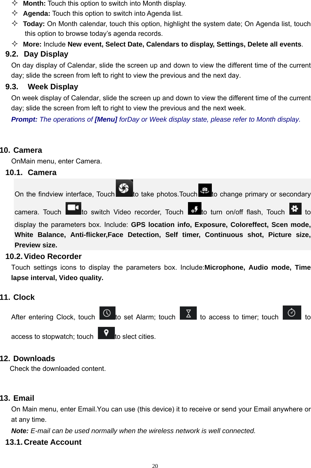   20 Month: Touch this option to switch into Month display.  Agenda: Touch this option to switch into Agenda list.  Today: On Month calendar, touch this option, highlight the system date; On Agenda list, touch this option to browse today’s agenda records.  More: Include New event, Select Date, Calendars to display, Settings, Delete all events. 9.2. Day Display On day display of Calendar, slide the screen up and down to view the different time of the current day; slide the screen from left to right to view the previous and the next day.     9.3.  Week Display On week display of Calendar, slide the screen up and down to view the different time of the current day; slide the screen from left to right to view the previous and the next week.     Prompt: The operations of [Menu] forDay or Week display state, please refer to Month display.  10. Camera OnMain menu, enter Camera. 10.1.   Camera On the findview interface, Touch to take photos.Touch to change primary or secondary camera. Touch  to switch Video recorder, Touch  to turn on/off flash, Touch   to display the parameters box. Include: GPS location info, Exposure, Coloreffect, Scen mode, White Balance, Anti-flicker,Face Detection, Self timer, Continuous shot, Picture size, Preview size. 10.2. Video  Recorder Touch settings icons to display the parameters box. Include:Microphone, Audio mode, Time lapse interval, Video quality. 11. Clock After entering Clock, touch  to set Alarm; touch   to access to timer; touch   to access to stopwatch; touch  to slect cities.   12. Downloads Check the downloaded content.  13. Email On Main menu, enter Email.You can use (this device) it to receive or send your Email anywhere or at any time.   Note: E-mail can be used normally when the wireless network is well connected.     13.1. Create Account 