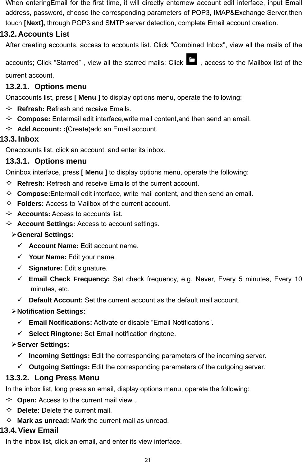   21When enteringEmail for the first time, it will directly enternew account edit interface, input Email address, password, choose the corresponding parameters of POP3, IMAP&amp;Exchange Server,then touch [Next], through POP3 and SMTP server detection, complete Email account creation.   13.2. Accounts  List After creating accounts, access to accounts list. Click &quot;Combined Inbox&quot;, view all the mails of the accounts; Click “Starred” , view all the starred mails; Click    , access to the Mailbox list of the current account. 13.2.1. Options menu Onaccounts list, press [ Menu ] to display options menu, operate the following:  Refresh: Refresh and receive Emails.  Compose: Entermail edit interface,write mail content,and then send an email.  Add Account: :(Create)add an Email account. 13.3. Inbox Onaccounts list, click an account, and enter its inbox. 13.3.1. Options menu Oninbox interface, press [ Menu ] to display options menu, operate the following:  Refresh: Refresh and receive Emails of the current account.  Compose:Entermail edit interface, write mail content, and then send an email.  Folders: Access to Mailbox of the current account.  Accounts: Access to accounts list.  Account Settings: Access to account settings.  General Settings:  Account Name: Edit account name.  Your Name: Edit your name.  Signature: Edit signature.  Email Check Frequency: Set check frequency, e.g. Never, Every 5 minutes, Every 10 minutes, etc.  Default Account: Set the current account as the default mail account.  Notification Settings:  Email Notifications: Activate or disable “Email Notifications”.    Select Ringtone: Set Email notification ringtone.  Server Settings:  Incoming Settings: Edit the corresponding parameters of the incoming server.  Outgoing Settings: Edit the corresponding parameters of the outgoing server. 13.3.2.  Long Press Menu In the inbox list, long press an email, display options menu, operate the following:  Open: Access to the current mail view.。  Delete: Delete the current mail.  Mark as unread: Mark the current mail as unread. 13.4. View  Email In the inbox list, click an email, and enter its view interface. 