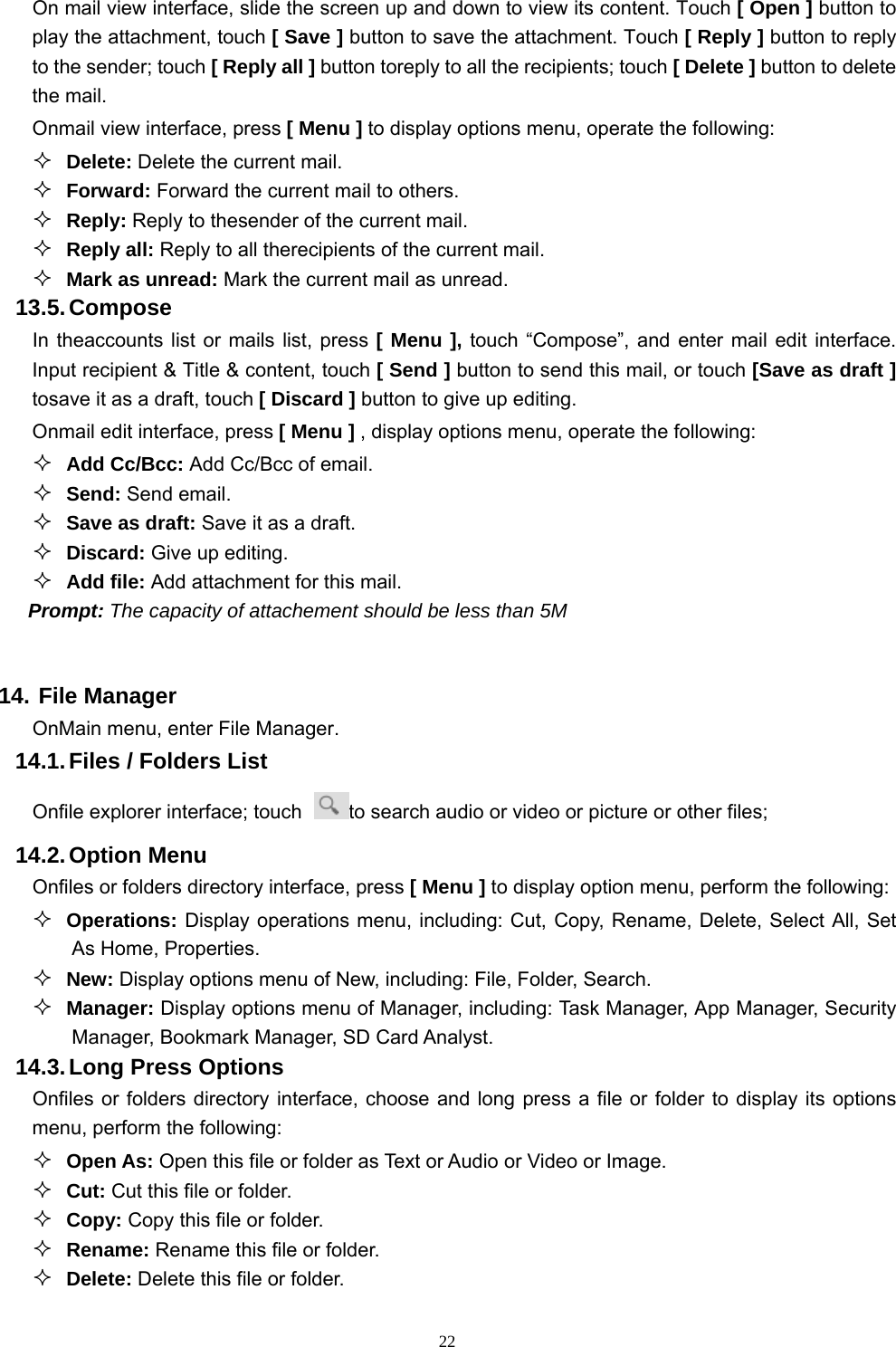   22On mail view interface, slide the screen up and down to view its content. Touch [ Open ] button to play the attachment, touch [ Save ] button to save the attachment. Touch [ Reply ] button to reply to the sender; touch [ Reply all ] button toreply to all the recipients; touch [ Delete ] button to delete the mail. Onmail view interface, press [ Menu ] to display options menu, operate the following:  Delete: Delete the current mail.  Forward: Forward the current mail to others.  Reply: Reply to thesender of the current mail.  Reply all: Reply to all therecipients of the current mail.    Mark as unread: Mark the current mail as unread. 13.5. Compose In theaccounts list or mails list, press [ Menu ], touch “Compose”, and enter mail edit interface. Input recipient &amp; Title &amp; content, touch [ Send ] button to send this mail, or touch [Save as draft ] tosave it as a draft, touch [ Discard ] button to give up editing. Onmail edit interface, press [ Menu ] , display options menu, operate the following:  Add Cc/Bcc: Add Cc/Bcc of email.    Send: Send email.  Save as draft: Save it as a draft.  Discard: Give up editing.  Add file: Add attachment for this mail. Prompt: The capacity of attachement should be less than 5M  14. File Manager OnMain menu, enter File Manager. 14.1. Files / Folders List Onfile explorer interface; touch  to search audio or video or picture or other files;   14.2. Option  Menu Onfiles or folders directory interface, press [ Menu ] to display option menu, perform the following:  Operations: Display operations menu, including: Cut, Copy, Rename, Delete, Select All, Set As Home, Properties.  New: Display options menu of New, including: File, Folder, Search.  Manager: Display options menu of Manager, including: Task Manager, App Manager, Security Manager, Bookmark Manager, SD Card Analyst. 14.3. Long Press Options Onfiles or folders directory interface, choose and long press a file or folder to display its options menu, perform the following:  Open As: Open this file or folder as Text or Audio or Video or Image.  Cut: Cut this file or folder.  Copy: Copy this file or folder.  Rename: Rename this file or folder.  Delete: Delete this file or folder. 